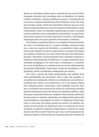 184  robert e. verhine & lys m. v. dantas
dentre os concluintes indicou que o currículo de seu curso foi bem
integrado, havendo clara vinculação entre as disciplinas. Os alunos
também tenderam a apontar problemas quanto à contribuição do
curso para a compreensão/reflexão sobre problemas sociais. Em 2005,
por exemplo, apenas 28,6% dos concluintes acharam que seu curso
ofereceu oportunidade para vivenciar aspectos relacionados a ações
comunitárias. Assim, os resultados sugerem que os alunos, em geral,
estavam satisfeitos com as competências transmitidas, mas que foram
mais críticos quanto à estrutura interna do currículo e à abordagem
empregada pelo curso para questões relacionadas à cidadania.
Em relação às instalações físicas e às condições de funcionamento
do curso, os resultados para os 13 itens avaliados variaram muito,
mas, como nos aspectos já discutidos, os concluintes foram geral-
mente mais negativos do que os ingressantes e os alunos de institui-
ções públicas tenderam a ser mais críticos do que os de instituições
privadas. Elementos consistentemente bem avaliados incluíram o
horário de funcionamento da biblioteca e o espaço disponível para
atividades pedagógicas. Por outro lado, a atualização e o tamanho
do acervo da biblioteca e a existência de um serviço informatizado
de pesquisa bibliográfica, bem como o acesso dos estudantes a com-
putadores, foram considerados inadequados por muitos.
Fica claro, a partir dos dados apresentados, que análises bem
mais aprofundadas são necessárias. Não se sabe, por exemplo, se
as opiniões dos estudantes refletem as verdadeiras características e
condições dos cursos e seus professores, ou se são apenas impres-
sões subjetivas pouco conectadas a uma realidade concreta. Será
que as avaliações mais positivas de alunos de instituições privadas,
quando comparadas com as de alunos de instituições públicas, signi-
ficam que as privadas oferecem condições relativamente melhores?
Até que ponto as opiniões registradas são influenciadas pelo perfil
socioeconômico e psicológico do aluno? As diferenças observadas
entre os três anos sob análise quanto aos perfis e às opiniões dos
alunos são decorrentes de diferenças entre os conjuntos de cursos
avaliados ou refletem mudanças longitudinais a respeito do corpo
discente das IES no país? Espera-se que essas e outras perguntas de
natureza similar se tornem alvos de estudo por parte de membros da
Avaliacao_educacional.indb 184 31/03/2010 16:00:10
 