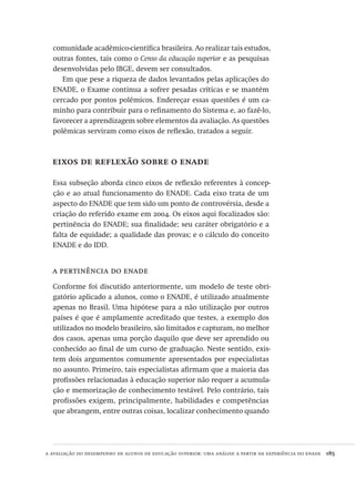 a avaliação do desempenho de alunos de educação superior: uma análise a partir da experiência do enade  185
comunidade acadêmico-científica brasileira. Ao realizar tais estudos,
outras fontes, tais como o Censo da educação superior e as pesquisas
desenvolvidas pelo IBGE, devem ser consultados.
Em que pese a riqueza de dados levantados pelas aplicações do
ENADE, o Exame continua a sofrer pesadas críticas e se mantém
cercado por pontos polêmicos. Endereçar essas questões é um ca-
minho para contribuir para o refinamento do Sistema e, ao fazê-lo,
favorecer a aprendizagem sobre elementos da avaliação. As questões
polêmicas serviram como eixos de reflexão, tratados a seguir.
eixos de reflexão sobre o enade
Essa subseção aborda cinco eixos de reflexão referentes à concep-
ção e ao atual funcionamento do ENADE. Cada eixo trata de um
aspecto do ENADE que tem sido um ponto de controvérsia, desde a
criação do referido exame em 2004. Os eixos aqui focalizados são:
pertinência do ENADE; sua finalidade; seu caráter obrigatório e a
falta de equidade; a qualidade das provas; e o cálculo do conceito
ENADE e do IDD.
a pertinência do enade
Conforme foi discutido anteriormente, um modelo de teste obri-
gatório aplicado a alunos, como o ENADE, é utilizado atualmente
apenas no Brasil. Uma hipótese para a não utilização por outros
países é que é amplamente acreditado que testes, a exemplo dos
utilizados no modelo brasileiro, são limitados e capturam, no melhor
dos casos, apenas uma porção daquilo que deve ser aprendido ou
conhecido ao final de um curso de graduação. Neste sentido, exis-
tem dois argumentos comumente apresentados por especialistas
no assunto. Primeiro, tais especialistas afirmam que a maioria das
profissões relacionadas à educação superior não requer a acumula-
ção e memorização de conhecimento testável. Pelo contrário, tais
profissões exigem, principalmente, habilidades e competências
que abrangem, entre outras coisas, localizar conhecimento quando
Avaliacao_educacional.indb 185 31/03/2010 16:00:10
 