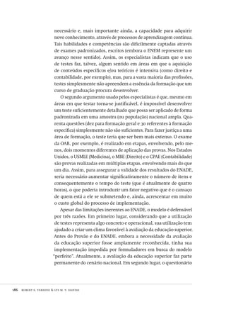 186  robert e. verhine & lys m. v. dantas
necessário e, mais importante ainda, a capacidade para adquirir
novo conhecimento, através de processos de aprendizagem contínua.
Tais habilidades e competências são dificilmente captadas através
de exames padronizados, escritos (embora o ENEM represente um
avanço nesse sentido). Assim, os especialistas indicam que o uso
de testes faz, talvez, algum sentido em áreas em que a aquisição
de conteúdos específicos e/ou teóricos é intensiva (como direito e
contabilidade, por exemplo), mas, para a vasta maioria das profissões,
testes simplesmente não apreendem a essência da formação que um
curso de graduação procura desenvolver.
O segundo argumento usado pelos especialistas é que, mesmo em
áreas em que testar torna-se justificável, é impossível desenvolver
um teste suficientemente detalhado que possa ser aplicado de forma
padronizada em uma amostra (ou população) nacional ampla. Qua-
renta questões (dez para formação geral e 30 referentes à formação
específica) simplesmente não são suficientes. Para fazer justiça a uma
área de formação, o teste teria que ser bem mais extenso. O exame
da OAB, por exemplo, é realizado em etapas, envolvendo, pelo me-
nos, dois momentos diferentes de aplicação das provas. Nos Estados
Unidos, o USMLE (Medicina), o MBE (Direito) e o CPAE (Contabilidade)
são provas realizadas em múltiplas etapas, envolvendo mais do que
um dia. Assim, para assegurar a validade dos resultados do ENADE,
seria necessário aumentar significativamente o número de itens e
consequentemente o tempo do teste (que é atualmente de quatro
horas), o que poderia introduzir um fator negativo que é o cansaço
de quem está a ele se submetendo e, ainda, acrescentar em muito
o custo global do processo de implementação.
Apesar das limitações inerentes ao ENADE, o modelo é defensável
por três razões. Em primeiro lugar, considerando que a utilização
de testes representa algo concreto e operacional, sua utilização tem
ajudado a criar um clima favorável à avaliação da educação superior.
Antes do Provão e do ENADE, embora a necessidade da avaliação
da educação superior fosse amplamente reconhecida, tinha sua
implementação impedida por formuladores em busca do modelo
“perfeito”. Atualmente, a avaliação da educação superior faz parte
permanente do cenário nacional. Em segundo lugar, o questionário
Avaliacao_educacional.indb 186 31/03/2010 16:00:10
 