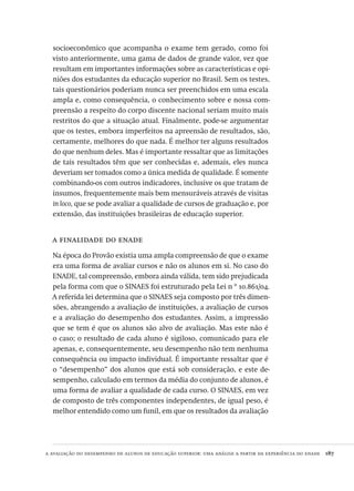 a avaliação do desempenho de alunos de educação superior: uma análise a partir da experiência do enade  187
socioeconômico que acompanha o exame tem gerado, como foi
visto anteriormente, uma gama de dados de grande valor, vez que
resultam em importantes informações sobre as características e opi-
niões dos estudantes da educação superior no Brasil. Sem os testes,
tais questionários poderiam nunca ser preenchidos em uma escala
ampla e, como consequência, o conhecimento sobre e nossa com-
preensão a respeito do corpo discente nacional seriam muito mais
restritos do que a situação atual. Finalmente, pode-se argumentar
que os testes, embora imperfeitos na apreensão de resultados, são,
certamente, melhores do que nada. É melhor ter alguns resultados
do que nenhum deles. Mas é importante ressaltar que as limitações
de tais resultados têm que ser conhecidas e, ademais, eles nunca
deveriam ser tomados como a única medida de qualidade. É somente
combinando-os com outros indicadores, inclusive os que tratam de
insumos, frequentemente mais bem mensuráveis através de visitas
in loco, que se pode avaliar a qualidade de cursos de graduação e, por
extensão, das instituições brasileiras de educação superior.
a finalidade do enade
Na época do Provão existia uma ampla compreensão de que o exame
era uma forma de avaliar cursos e não os alunos em si. No caso do
ENADE, tal compreensão, embora ainda válida, tem sido prejudicada
pela forma com que o SINAES foi estruturado pela Lei n º 10.861/04.
A referida lei determina que o SINAES seja composto por três dimen-
sões, abrangendo a avaliação de instituições, a avaliação de cursos
e a avaliação do desempenho dos estudantes. Assim, a impressão
que se tem é que os alunos são alvo de avaliação. Mas este não é
o caso; o resultado de cada aluno é sigiloso, comunicado para ele
apenas, e, consequentemente, seu desempenho não tem nenhuma
consequência ou impacto individual. É importante ressaltar que é
o “desempenho” dos alunos que está sob consideração, e este de-
sempenho, calculado em termos da média do conjunto de alunos, é
uma forma de avaliar a qualidade de cada curso. O SINAES, em vez
de composto de três componentes independentes, de igual peso, é
melhor entendido como um funil, em que os resultados da avaliação
Avaliacao_educacional.indb 187 31/03/2010 16:00:10
 