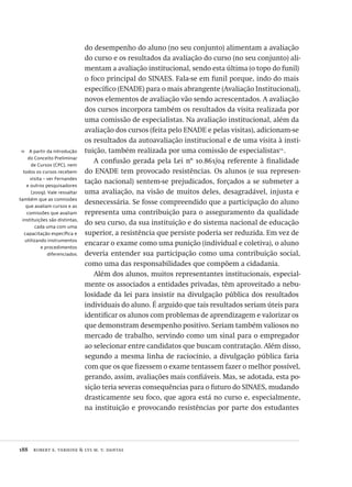 188  robert e. verhine & lys m. v. dantas
11  A partir da introdução
do Conceito Preliminar
de Cursos (CPC), nem
todos os cursos recebem
visita – ver Fernandes
e outros pesquisadores
(2009). Vale ressaltar
também que as comissões
que avaliam cursos e as
comissões que avaliam
instituições são distintas,
cada uma com uma
capacitação específica e
utilizando instrumentos
e procedimentos
diferenciados.
do desempenho do aluno (no seu conjunto) alimentam a avaliação
do curso e os resultados da avaliação do curso (no seu conjunto) ali-
mentam a avaliação institucional, sendo esta última (o topo do funil)
o foco principal do SINAES. Fala-se em funil porque, indo do mais
específico (ENADE) para o mais abrangente (Avaliação Institucional),
novos elementos de avaliação vão sendo acrescentados. A avaliação
dos cursos incorpora também os resultados da visita realizada por
uma comissão de especialistas. Na avaliação institucional, além da
avaliação dos cursos (feita pelo ENADE e pelas visitas), adicionam-se
os resultados da autoavaliação institucional e de uma visita à insti-
tuição, também realizada por uma comissão de especialistas11.
.
A confusão gerada pela Lei nº 10.861/04 referente à finalidade
do ENADE tem provocado resistências. Os alunos (e sua represen-
tação nacional) sentem-se prejudicados, forçados a se submeter a
uma avaliação, na visão de muitos deles, desagradável, injusta e
desnecessária. Se fosse compreendido que a participação do aluno
representa uma contribuição para o asseguramento da qualidade
do seu curso, da sua instituição e do sistema nacional de educação
superior, a resistência que persiste poderia ser reduzida. Em vez de
encarar o exame como uma punição (individual e coletiva), o aluno
deveria entender sua participação como uma contribuição social,
como uma das responsabilidades que compõem a cidadania.
Além dos alunos, muitos representantes institucionais, especial-
mente os associados a entidades privadas, têm aproveitado a nebu-
losidade da lei para insistir na divulgação pública dos resultados
individuais do aluno. É arguido que tais resultados seriam úteis para
identificar os alunos com problemas de aprendizagem e valorizar os
que demonstram desempenho positivo. Seriam também valiosos no
mercado de trabalho, servindo como um sinal para o empregador
ao selecionar entre candidatos que buscam contratação. Além disso,
segundo a mesma linha de raciocínio, a divulgação pública faria
com que os que fizessem o exame tentassem fazer o melhor possível,
gerando, assim, avaliações mais confiáveis. Mas, se adotada, esta po-
sição teria severas consequências para o futuro do SINAES, mudando
drasticamente seu foco, que agora está no curso e, especialmente,
na instituição e provocando resistências por parte dos estudantes
Avaliacao_educacional.indb 188 31/03/2010 16:00:10
 