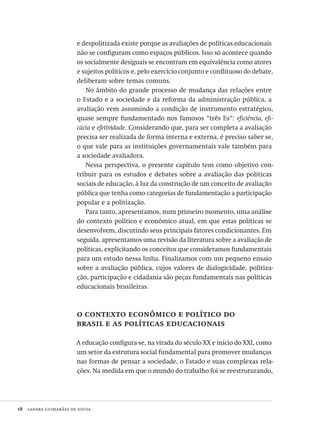 18  lanara guimarães de souza
e despolitizada existe porque as avaliações de políticas educacionais
não se configuram como espaços públicos. Isso só acontece quando
os socialmente desiguais se encontram em equivalência como atores
e sujeitos políticos e, pelo exercício conjunto e conflituoso do debate,
deliberam sobre temas comuns.
No âmbito do grande processo de mudança das relações entre
o Estado e a sociedade e da reforma da administração pública, a
avaliação vem assumindo a condição de instrumento estratégico,
quase sempre fundamentado nos famosos “três Es”: eficiência, efi-
cácia e efetividade. Considerando que, para ser completa a avaliação
precisa ser realizada de forma interna e externa, é preciso saber se,
o que vale para as instituições governamentais vale também para
a sociedade avaliadora.
Nessa perspectiva, o presente capítulo tem como objetivo con-
tribuir para os estudos e debates sobre a avaliação das políticas
sociais de educação, à luz da construção de um conceito de avaliação
pública que tenha como categorias de fundamentação a participação
popular e a politização.
Para tanto, apresentamos, num primeiro momento, uma análise
do contexto político e econômico atual, em que estas políticas se
desenvolvem, discutindo seus principais fatores condicionantes. Em
seguida, apresentamos uma revisão da literatura sobre a avaliação de
políticas, explicitando os conceitos que consideramos fundamentais
para um estudo nessa linha. Finalizamos com um pequeno ensaio
sobre a avaliação pública, cujos valores de dialogicidade, politiza-
ção, participação e cidadania são peças fundamentais nas políticas
educacionais brasileiras.
o contexto econômico e político do
brasil e as políticas educacionais
A educação configura-se, na virada do século XX e início do XXI, como
um setor da estrutura social fundamental para promover mudanças
nas formas de pensar a sociedade, o Estado e suas complexas rela-
ções. Na medida em que o mundo do trabalho foi se reestruturando,
Avaliacao_educacional.indb 18 31/03/2010 15:59:56
 