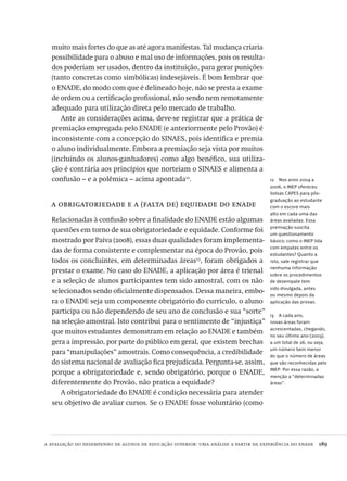 a avaliação do desempenho de alunos de educação superior: uma análise a partir da experiência do enade  189
12  Nos anos 2004 a
2006, o INEP ofereceu
bolsas CAPES para pós-
graduação ao estudante
com o escore mais
alto em cada uma das
áreas avaliadas. Essa
premiação suscita
um questionamento
básico: como o INEP lida
com empates entre os
estudantes? Quanto a
isto, vale registrar que
nenhuma informação
sobre os procedimentos
de desempate tem
sido divulgada, antes
ou mesmo depois da
aplicação das provas.
13  A cada ano,
novas áreas foram
acrescentadas, chegando,
no seu último ano (2003),
a um total de 26, ou seja,
um número bem menor
do que o número de áreas
que são reconhecidas pelo
INEP. Por essa razão, a
menção a “determinadas
áreas”.
muito mais fortes do que as até agora manifestas. Tal mudança criaria
possibilidade para o abuso e mal uso de informações, pois os resulta-
dos poderiam ser usados, dentro da instituição, para gerar punições
(tanto concretas como simbólicas) indesejáveis. É bom lembrar que
o ENADE, do modo com que é delineado hoje, não se presta a exame
de ordem ou a certificação profissional, não sendo nem remotamente
adequado para utilização direta pelo mercado de trabalho.
Ante as considerações acima, deve-se registrar que a prática de
premiação empregada pelo ENADE (e anteriormente pelo Provão) é
inconsistente com a concepção do SINAES, pois identifica e premia
o aluno individualmente. Embora a premiação seja vista por muitos
(incluindo os alunos-ganhadores) como algo benéfico, sua utiliza-
ção é contrária aos princípios que norteiam o SINAES e alimenta a
confusão – e a polêmica – acima apontada12
.
a obrigatoriedade e a (falta de) equidade do enade
Relacionadas à confusão sobre a finalidade do ENADE estão algumas
questões em torno de sua obrigatoriedade e equidade. Conforme foi
mostrado por Paiva (2008), essas duas qualidades foram implementa-
das de forma consistente e complementar na época do Provão, pois
todos os concluintes, em determinadas áreas13
, foram obrigados a
prestar o exame. No caso do ENADE, a aplicação por área é trienal
e a seleção de alunos participantes tem sido amostral, com os não
selecionados sendo oficialmente dispensados. Dessa maneira, embo-
ra o ENADE seja um componente obrigatório do currículo, o aluno
participa ou não dependendo de seu ano de conclusão e sua “sorte”
na seleção amostral. Isto contribui para o sentimento de “injustiça”
que muitos estudantes demonstram em relação ao ENADE e também
gera a impressão, por parte do público em geral, que existem brechas
para “manipulações” amostrais. Como consequência, a credibilidade
do sistema nacional de avaliação fica prejudicada. Pergunta-se, assim,
porque a obrigatoriedade e, sendo obrigatório, porque o ENADE,
diferentemente do Provão, não pratica a equidade?
A obrigatoriedade do ENADE é condição necessária para atender
seu objetivo de avaliar cursos. Se o ENADE fosse voluntário (como
Avaliacao_educacional.indb 189 31/03/2010 16:00:10
 