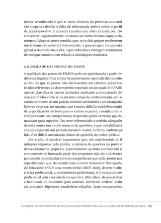 a avaliação do desempenho de alunos de educação superior: uma análise a partir da experiência do enade  191
mente reconhecido e que as bases técnicas do processo amostral
são suspeitas devido à falta de informação prévia sobre o perfil
da população-alvo. A amostra também tem sido criticada por não
considerar, separadamente, os alunos de turno diurno daqueles do
noturno. Alega-se, nesse sentido, que, se os dois grupos recebessem
um tratamento amostral diferenciado, a porcentagem da amostra
global seria muito mais alta, o que reduziria a vantagem econômica
do enfoque amostral em relação à abordagem censitária.
a qualidade das provas do enade
A qualidade das provas do ENADE pode ser questionada a partir de
diversos ângulos. Uma crítica frequentemente apontada diz respeito
ao fato de que as provas não são baseadas em critérios preestabe-
lecidos referentes ao desempenho esperado ou desejado. O ENADE
apenas classifica os cursos avaliados mediante a comparação de
seus resultados entre si, no mesmo campo de conhecimento, sem o
estabelecimento de um padrão mínimo satisfatório a ser alcançado.
Deve-se observar, no entanto, que é muito difícil o estabelecimento
de especificações de teste para o ensino superior, considerando a
complexidade das competências requeridas pelas carreiras que de-
mandam grau superior. Um teste referenciado a critério adequado
deveria conter um amplo número de questões, o que inviabilizaria
sua aplicação em um período razoável. Assim, a crítica, embora vá-
lida, é de difícil sustentação diante de questões de ordem prática.
Entretanto, é razoável argumentar que, até considerando as li-
mitações impostas pela prática, o número de questões na prova é
demasiadamente pequeno, especialmente quando considerado o
componente de formação geral: dez perguntas não são suficientes
para medir o conhecimento e as competências que estão postas nas
especificações que, de acordo com o Exame Nacional de Desempenho
dos Estudantes: ENADE 2004: resumo técnico (INEP, 2005), devem medir:
1) ética profissional, 2) competência profissional, e 3) compromisso
profissional com a sociedade em que vive. Além disso, devem avaliar
a habilidade do estudante para analisar, sintetizar, criticar, dedu-
zir, construir hipóteses, estabelecer relações, fazer comparações,
Avaliacao_educacional.indb 191 31/03/2010 16:00:10
 