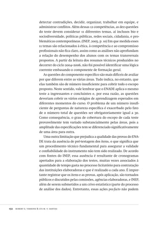 192  robert e. verhine & lys m. v. dantas
detectar contradições, decidir, organizar, trabalhar em equipe, e
administrar conflitos. Além dessas 12 competências, as dez questões
do teste devem considerar 11 diferentes temas, aí inclusos bio e
sociodiversidade, políticas públicas, redes sociais, cidadania, e pro-
blemáticas contemporâneas. (INEP, 2005, p. 10) Em que medida esses
11 temas são relacionados à ética, à competência e ao compromisso
profissionais não fica claro, assim como as análises não aprofundam
a relação do desempenho dos alunos com os temas transversais
propostos. A partir da leitura dos resumos técnicos produzidos no
decorrer do ciclo 2004–2006, não foi possível identificar uma lógica
coerente embasando o componente de formação geral.
As questões do componente específico são mais difíceis de avaliar
por que diferem entre as várias áreas. Tudo indica, no entanto, que
elas também são de número insuficiente para cobrir todo o escopo
proposto. Neste sentido, vale lembrar que o ENADE aplica o mesmo
teste a ingressantes e concluintes e, por essa razão, as questões
deveriam cobrir os vários estágios de aprendizagem esperados em
diferentes momentos do curso. O problema de um número insufi-
ciente de perguntas de natureza específica é exacerbado pelo fato
de o número total de questões ser obrigatoriamente igual a 30.
Como consequência, o grau de cobertura do escopo de cada teste
provavelmente tem variado substancialmente pelas áreas, pois a
amplitude das especificações tem se diferenciado significativamente
de uma área para outra.
Uma outra limitação que prejudica a qualidade das provas do ENA-
DE trata da ausência de pré-testagem dos itens, o que significa que
um procedimento técnico fundamental para assegurar a validade
e confiabilidade do instrumento não tem sido realizado. De acordo
com fontes do INEP, essa ausência é resultante de cronogramas
apertados para a elaboração dos testes, muitas vezes associados à
quantidade de tempo gasta no processo licitatório para contratação
das instituições elaboradoras e que é realizado a cada ano. É impor-
tante registrar que os itens e as provas, após aplicação, são tornados
públicos e discutidos pelas comissões, agências elaboradoras, e INEP,
além de serem submetidos a um crivo estatístico (parte do processo
de análise dos dados). Entretanto, essas ações pos-facto não podem
Avaliacao_educacional.indb 192 31/03/2010 16:00:10
 