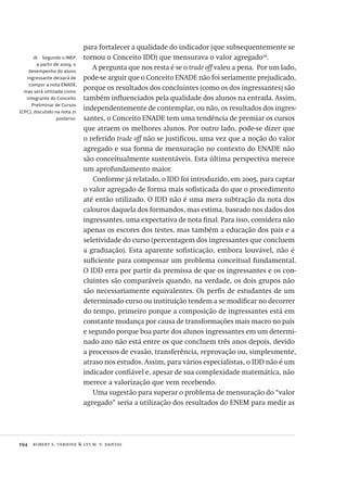 194  robert e. verhine & lys m. v. dantas
16  Segundo o INEP,
a partir de 2009, o
desempenho do aluno
ingressante deixará de
compor a nota ENADE,
mas será utilizada como
integrante do Conceito
Preliminar de Cursos
(CPC), discutido na nota 21
posterior.
para fortalecer a qualidade do indicador (que subsequentemente se
tornou o Conceito IDD) que mensurava o valor agregado16
.
A pergunta que nos resta é se o trade off valeu a pena. Por um lado,
pode-se arguir que o Conceito ENADE não foi seriamente prejudicado,
porque os resultados dos concluintes (como os dos ingressantes) são
também influenciados pela qualidade dos alunos na entrada. Assim,
independentemente de contemplar, ou não, os resultados dos ingres-
santes, o Conceito ENADE tem uma tendência de premiar os cursos
que atraem os melhores alunos. Por outro lado, pode-se dizer que
o referido trade off não se justificou, uma vez que a noção do valor
agregado e sua forma de mensuração no contexto do ENADE não
são conceitualmente sustentáveis. Esta última perspectiva merece
um aprofundamento maior.
Conforme já relatado, o IDD foi introduzido, em 2005, para captar
o valor agregado de forma mais sofisticada do que o procedimento
até então utilizado. O IDD não é uma mera subtração da nota dos
calouros daquela dos formandos, mas estima, baseado nos dados dos
ingressantes, uma expectativa de nota final. Para isso, considera não
apenas os escores dos testes, mas também a educação dos pais e a
seletividade do curso (percentagem dos ingressantes que concluem
a graduação). Esta aparente sofisticação, embora louvável, não é
suficiente para compensar um problema conceitual fundamental.
O IDD erra por partir da premissa de que os ingressantes e os con-
cluintes são comparáveis quando, na verdade, os dois grupos não
são necessariamente equivalentes. Os perfis de estudantes de um
determinado curso ou instituição tendem a se modificar no decorrer
do tempo, primeiro porque a composição de ingressantes está em
constante mudança por causa de transformações mais macro no país
e segundo porque boa parte dos alunos ingressantes em um determi-
nado ano não está entre os que concluem três anos depois, devido
a processos de evasão, transferência, reprovação ou, simplesmente,
atraso nos estudos. Assim, para vários especialistas, o IDD não é um
indicador confiável e, apesar de sua complexidade matemática, não
merece a valorização que vem recebendo.
Uma sugestão para superar o problema de mensuração do “valor
agregado” seria a utilização dos resultados do ENEM para medir as
Avaliacao_educacional.indb 194 31/03/2010 16:00:10
 