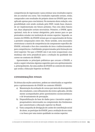 a avaliação do desempenho de alunos de educação superior: uma análise a partir da experiência do enade  195
competências do ingressante e para estimar seus resultados espera-
dos ao concluir seu curso. Tais resultados esperados seriam, então,
comparados com resultados do próprio aluno no ENADE (que seria
aplicado apenas para concluintes). No momento desta redação, esta
possibilidade está sendo avaliada pelo INEP, tendo boas chances
de ser implementada em futuro próximo. Para esta ideia funcio-
nar, duas adaptações seriam necessárias. Primeiro, o ENEM, agora
opcional, teria de se tornar obrigatório, pelo menos para os que
pretendem estudar em instituição de ensino superior. Segundo, os
exames do ENEM e do ENADE teriam que ser equacionados de forma
a permitir comparações entre eles. Neste sentido, seria necessário
reestruturar a matriz de competências do componente específico do
ENADE, retirando o foco dos conteúdos de área e redirecionando-o
para competências e habilidades proporcionadas pela formação em
nível superior. Vez que o ENADE não é um teste ocupacional, essa
mudança não seria prejudicial para a avaliação da qualidade dos
cursos no contexto do SINAES.
Apresentadas as principais polêmicas que cercam o ENADE, a
seção a seguir relaciona algumas sugestões para seu aprimoramento
e, principalmente, faz uma análise do ENADE no contexto do sistema
que avalia a Educação Superior no Brasil.
considerações finais
Da leitura das seções anteriores, podem ser sintetizadas as sugestões
para o aprimoramento do ENADE no contexto SINAES:
Manutenção da avaliação de cursos por meio do desempenhoa)	
dos estudantes, com refinamento dos testes aplicados, devida-
mente acompanhados pelos questionários socioeconômicos
e de levantamento de percepção.
Disponibilização da base de dados para e incentivo amplo ab)	
pesquisadores interessados na compreensão dos fenômenos
que caracterizam a educação superior no Brasil.
Vasta campanha de divulgação do caráter de contribuição socialc)	
do aluno, ao participar do ENADE, para a avaliação do seu curso
e na busca por uma maior qualidade no ensino superior.
Avaliacao_educacional.indb 195 31/03/2010 16:00:11
 