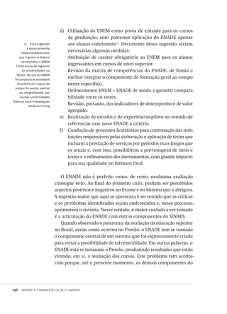 196  robert e. verhine & lys m. v. dantas
17  Essa sugestão
é especialmente
implementável visto
que o governo federal
recomendou o ENEM
como prova de ingresso
às universidades no
Brasil. Tal uso do ENEM
foi proposto à sociedade
brasileira em março de
2009 e foi aceito, parcial
ou integralmente, por
muitas universidades
federais para implantação
ainda em 2009.
Utilização do ENEM como prova de entrada para os cursosd)	
de graduação, com posterior aplicação do ENADE apenas
aos alunos concluintes17
. Decorrente dessa sugestão seriam
necessárias algumas medidas:
Atribuição de caráter obrigatório ao ENEM para os alunos
ingressantes em cursos de nível superior.
Revisão da matriz de competências do ENADE, de forma a
melhor integrar o componente de formação geral ao compo-
nente específico.
Delineamento ENEM – ENADE de modo a garantir compara-
bilidade entre os testes.
Revisão, portanto, dos indicadores de desempenho e de valor
agregado.
Realização de estudos e de experiências-piloto no sentido dee)	
referenciar esse novo ENADE a critério.
Condução de processos licitatórios para contratação das insti-f)	
tuições responsáveis pelas elaboração e aplicação de testes que
incluam a prestação de serviços por períodos mais longos que
os atuais e, com isso, possibilitem a pré-testagem de itens e
testes e o refinamento dos instrumentos, com grande impacto
para sua qualidade no formato final.
O ENADE não é perfeito como, de resto, nenhuma avaliação
consegue sê-lo. Ao final do primeiro ciclo, podiam ser percebidos
aspectos positivos e negativos no Exame e no Sistema que o abrigava.
A sugestão maior que aqui se apresenta é no sentido que as críticas
e os problemas identificados sejam endereçados e, nesse processo,
aprimorem o sistema. Nesse sentido, o maior cuidado a ser tomado
é a articulação do ENADE com outros componentes do SINAES.
Quando observado o panorama da avaliação da educação superior
no Brasil, assim como ocorreu no Provão, o ENADE tem se tornado
o componente central de um sistema que foi expressamente criado
para evitar a possibilidade de tal centralidade. Em outras palavras, o
ENADE está se tornando o Provão, produzindo resultados que estão
virando, em si, a avaliação dos cursos. Este problema tem aconte-
cido porque, até o presente momento, os demais componentes do
Avaliacao_educacional.indb 196 31/03/2010 16:00:11
 
