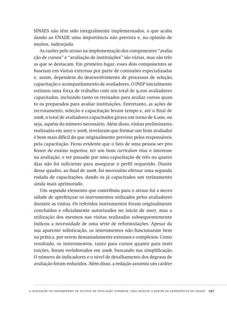 a avaliação do desempenho de alunos de educação superior: uma análise a partir da experiência do enade  197
SINAES não têm sido integralmente implementados, o que acaba
dando ao ENADE uma importância não prevista e, na opinião de
muitos, indesejada.
As razões pelo atraso na implementação dos componentes “avalia-
ção de cursos” e “avaliação de instituições” são várias, mas são três
as que se destacam. Em primeiro lugar, esses dois componentes se
baseiam em visitas externas por parte de comissões especializadas
e, assim, dependem do desenvolvimento de processos de seleção,
capacitação e acompanhamento de avaliadores. O INEP inicialmente
estimou uma força de trabalho com um total de 9.000 avaliadores
capacitados, incluindo tanto os treinados para avaliar cursos quan-
to os preparados para avaliar instituições. Entretanto, as ações de
recrutamento, seleção e capacitação levam tempo e, até o final de
2008, o total de avaliadores capacitados girava em torno de 6.000, ou
seja, aquém do número necessário. Além disso, visitas preliminares,
realizadas em 2007 e 2008, revelaram que formar um bom avaliador
é bem mais difícil do que originalmente previsto pelos responsáveis
pela capacitação. Ficou evidente que o fato de uma pessoa ser pro-
fessor de ensino superior, ter um bom curriculum vitae e interesse
na avaliação, e ter passado por uma capacitação de três ou quatro
dias não foi suficiente para assegurar o perfil requerido. Diante
desse quadro, ao final de 2008, foi necessário efetuar uma segunda
rodada de capacitações, dando os já capacitados um treinamento
ainda mais aprimorado.
Um segundo elemento que contribuiu para o atraso foi a neces-
sidade de aperfeiçoar os instrumentos utilizados pelos avaliadores
durante as visitas. Os referidos instrumentos foram originalmente
concluídos e oficialmente autorizados no início de 2007, mas a
utilização dos mesmos nas visitas realizadas subsequentemente
indicou a necessidade de uma série de reformulações. Apesar da
sua aparente sofisticação, os instrumentos não funcionaram bem
na prática, por serem demasiadamente extensos e complexos. Como
resultado, os instrumentos, tanto para cursos quanto para insti-
tuições, foram reelaborados em 2008, buscando sua simplificação.
O número de indicadores e o nível de detalhamento dos degraus de
avaliação foram reduzidos. Além disso, a redação assumiu um caráter
Avaliacao_educacional.indb 197 31/03/2010 16:00:11
 