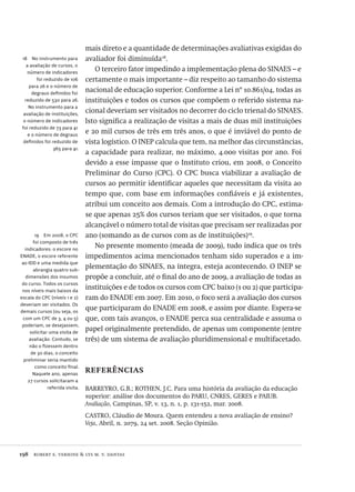 198  robert e. verhine & lys m. v. dantas
18  No instrumento para
a avaliação de cursos, o
número de indicadores
foi reduzido de 106
para 26 e o número de
degraus definidos foi
reduzido de 530 para 26.
No instrumento para a
avaliação de instituições,
o número de indicadores
foi reduzido de 73 para 41
e o número de degraus
definidos foi reduzido de
365 para 41.
mais direto e a quantidade de determinações avaliativas exigidas do
avaliador foi diminuída18
.
O terceiro fator impedindo a implementação plena do SINAES – e
certamente o mais importante – diz respeito ao tamanho do sistema
nacional de educação superior. Conforme a Lei nº 10.861/04, todas as
instituições e todos os cursos que compõem o referido sistema na-
cional deveriam ser visitados no decorrer do ciclo trienal do SINAES.
Isto significa a realização de visitas a mais de duas mil instituições
e 20 mil cursos de três em três anos, o que é inviável do ponto de
vista logístico. O INEP calcula que tem, na melhor das circunstâncias,
a capacidade para realizar, no máximo, 4.000 visitas por ano. Foi
devido a esse impasse que o Instituto criou, em 2008, o Conceito
Preliminar do Curso (CPC). O CPC busca viabilizar a avaliação de
cursos ao permitir identificar aqueles que necessitam da visita ao
tempo que, com base em informações confiáveis e já existentes,
atribui um conceito aos demais. Com a introdução do CPC, estima-
se que apenas 25% dos cursos teriam que ser visitados, o que torna
alcançável o número total de visitas que precisam ser realizadas por
ano (somando as de cursos com as de instituições)19
.
No presente momento (meada de 2009), tudo indica que os três
impedimentos acima mencionados tenham sido superados e a im-
plementação do SINAES, na íntegra, esteja acontecendo. O INEP se
propõe a concluir, até o final do ano de 2009, a avaliação de todas as
instituições e de todos os cursos com CPC baixo (1 ou 2) que participa-
ram do ENADE em 2007. Em 2010, o foco será a avaliação dos cursos
que participaram do ENADE em 2008, e assim por diante. Espera-se
que, com tais avanços, o ENADE perca sua centralidade e assuma o
papel originalmente pretendido, de apenas um componente (entre
três) de um sistema de avaliação pluridimensional e multifacetado.
referências
BARREYRO, G.B.; ROTHEN, J.C. Para uma história da avaliação da educação
superior: análise dos documentos do PARU, CNRES, GERES e PAIUB.
Avaliação, Campinas, SP, v. 13, n. 1, p. 131-152, mar. 2008.
CASTRO, Cláudio de Moura. Quem entendeu a nova avaliação de ensino?
Veja, Abril, n. 2079, 24 set. 2008. Seção Opinião.
19  Em 2008, o CPC
foi composto de três
indicadores: o escore no
ENADE, o escore referente
ao IDD e uma medida que
abrangia quatro sub-
dimensões dos insumos
do curso. Todos os cursos
nos níveis mais baixos da
escala do CPC (níveis 1 e 2)
deveriam ser visitados. Os
demais cursos (ou seja, os
com um CPC de 3, 4 ou 5)
poderiam, se desejassem,
solicitar uma visita de
avaliação. Contudo, se
não o fizessem dentro
de 30 dias, o conceito
preliminar seria mantido
como conceito final.
Naquele ano, apenas
27 cursos solicitaram a
referida visita.
Avaliacao_educacional.indb 198 31/03/2010 16:00:11
 