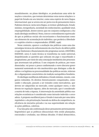 avaliação de políticas educacionais: contexto e conceitos em busca da avaliação pública  19
mundialmente, no plano ideológico, se produziram uma série de
noções e conceitos, que tentam determinar estas novas relações e o
papel do Estado em seu interior, como uma espécie de nova língua
internacional, que se arvora em ser porta-voz do pensamento único.
Podemos destacar, nesta nova língua, os termos: globalização, Estado
mínimo, reengenharia, sociedade do conhecimento, qualidade total,
empregabilidade, dentre outros; que em conjunto configuram a cha-
mada ideologia neoliberal. Nesta, tem-se o entendimento equivocado
de que as políticas sociais são escravizantes e funcionariam como
um elemento de acomodação do indivíduo, que perderia a liberdade
e o espírito criativo e empreendedor. (PERRY, 1996)
Nesse contexto, aparece a avaliação das políticas como uma das
estratégias técnicas de enfrentamento da crise fiscal e do déficit públi-
co que limitaram o financiamento dos programas sociais. (OLIVEIRA;
HADDAD, 2001) A razão técnica se transforma na razão universal,
despolitizando as questões que colocam em jogo e exacerbando o
pragmatismo, por meio de uma concepção imediatista dos processos
que atravessam tais políticas. E um conjunto de práticas, por vezes
dissociadas, vai pouco a pouco conformando o novo discurso gover-
namental sustentado no viés meritocrático que distingue a elite de
sábios e os legitima na processualidade das políticas sociais, reiteran-
do o oligarquismo característico da tradição sociopolítica brasileira.
Os ideólogos neoliberais defendem o Estado mínimo, enxuto, com
gastos reduzidos. Os direitos historicamente conquistados, como
saúde e educação, passam a ser tratados como mercadorias, que
devem ser adquiridas no mercado, como qualquer outra, e não
devem ter regulação alguma, além do mercado, que é considerado
a matriz de toda a riqueza. A intervenção da autoridade pública nas
relações econômicas é considerada como intrusão indevida e cerce-
adora. A proposta neoliberal para o Estado é marcada por uma ideia
reguladora: a da privatização; baseada na defesa da competência, na
eficiência da iniciativa privada e na sua superioridade em relação
às ações públicas, coletivas.
É na luta pela não conformação desse pensamento pretensamente
hegemônico que as políticas educacionais vêm sendo planejadas,
executadas e avaliadas, nas últimas décadas. O ideal democrático,
Avaliacao_educacional.indb 19 31/03/2010 15:59:56
 