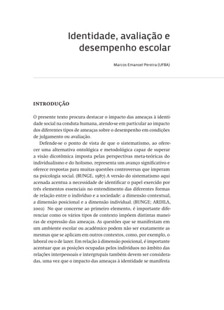 Identidade, avaliação e
desempenho escolar
Marcos Emanoel Pereira (UFBA)
introdução
O presente texto procura destacar o impacto das ameaças à identi-
dade social na conduta humana, atendo-se em particular ao impacto
dos diferentes tipos de ameaças sobre o desempenho em condições
de julgamento ou avaliação.
Defende-se o ponto de vista de que o sistematismo, ao ofere-
cer uma alternativa ontológica e metodológica capaz de superar
a visão dicotômica imposta pelas perspectivas meta-teóricas do
individualismo e do holismo, representa um avanço significativo e
oferece respostas para muitas questões controversas que imperam
na psicologia social. (BUNGE, 1987) A versão do sistematismo aqui
acenada acentua a necessidade de identificar o papel exercido por
três elementos essenciais no entendimento das diferentes formas
de relação entre o indivíduo e a sociedade: a dimensão contextual,
a dimensão posicional e a dimensão individual. (BUNGE; ARDILA,
2002)  No que concerne ao primeiro elemento, é importante dife-
renciar como os vários tipos de contexto impõem distintas manei-
ras de expressão das ameaças. As questões que se manifestam em
um ambiente escolar ou acadêmico podem não ser exatamente as
mesmas que se aplicam em outros contextos, como, por exemplo, o
laboral ou o de lazer. Em relação à dimensão posicional, é importante
acentuar que as posições ocupadas pelos indivíduos no âmbito das
relações interpessoais e intergrupais também devem ser considera-
das, uma vez que o impacto das ameaças à identidade se manifesta
Avaliacao_educacional.indb 201 31/03/2010 16:00:11
 