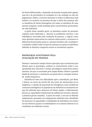 202  marcos emanoel pereira
de forma diferenciada, a depender da posição ocupada pelo agente,
seja ela a de percebedor ou avaliador ou a de avaliado ou alvo do
julgamento. Enfim, o terceiro elemento se refere às diferenças indi-
viduais e se sustenta na premissa de que o efeito das ameaças não
se manifesta de forma homogênea em todos os membros de uma
mesma categoria, sendo mediado pelas características particulares
de cada indivíduo.
A partir desse modelo geral, as próximas seções do presente
capítulo serão dedicadas a  discutir os problemas teóricos e me-
todológicos suscitados pela avaliação de pessoas, a sugerir como
estas questões repercutem no contexto educacional, a recensear as
diferentes formas pelas quais as  ameaças incidem sob o avaliador e
o avaliado e refletir sobre os tipos de ameaças aos quais os indivíduos
afiliados às distintas categorias sociais se encontram sujeitos.
problemas suscitados pela
avaliação de pessoas
Nomear e mensurar sempre foram operações que acarretaram pro-
blemas para os psicólogos, embora as controvérsias sobre o uso
apropriado dos conceitos e termos psicológicos sejam bem menos
intensas, do que as suscitadas pelo amplo debate relativo à possibi-
lidade de mensurar a constructos aos quais não se consegue nomear
de modo inequívoco.
Identifica-se bem esta dificuldade após a introdução, por Binet
e Simon, no início do século XX, dos testes de mensuração da in-
teligência. A adoção do quociente de inteligência como medida do
constructo inteligência se populariza em definitivo no momento em
que foi utilizado para mensurar de forma rápida e relativamente
precisa as capacidades intelectuais de milhões de recrutas, durante
a primeira guerra mundial. A partir de então, o seu uso se difunde
rapidamente, passando a ser amplamente utilizado com a finalidade
de mensurar as capacidades e habilidades de indivíduos em contex-
tos tão diversos quanto os trabalhadores no contexto laboral ou os
estudantes no ambiente escolar.
Avaliacao_educacional.indb 202 31/03/2010 16:00:11
 