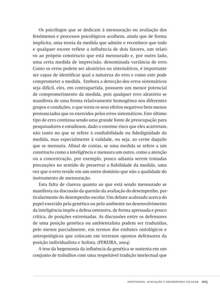 identidade, avaliação e desempenho escolar  203
Os psicólogos que se dedicam à mensuração ou avaliação dos
fenômenos e processos psicológicos acolhem, ainda que de forma
implícita, uma teoria da medida que admite e reconhece que todo
e qualquer escore reflete a influência de dois fatores, um relati-
vo ao próprio constructo que está mensurado e, por outro lado,
uma certa medida de imprecisão, denominada variância de erro.
Como os erros podem ser aleatórios ou sistemáticos, é importante
ser capaz de identificar qual a natureza do erro e como este pode
comprometer a medida.  Embora a detecção dos erros sistemáticos
seja difícil, eles, em contrapartida, possuem um menor potencial
de comprometimento da medida, pois qualquer erro aleatório se
manifesta de uma forma relativamente homogênea nos diferentes
grupos e condições, o que torna os seus efeitos negativos bem menos
pronunciados que os exercidos pelos erros sistemáticos. Este último
tipo de erro continua sendo uma grande fonte de preocupação para
pesquisadores e estudiosos, dado o enorme risco que eles acarretam,
não tanto no que se refere à confiabilidade ou fidedignidade da
medida, mas especialmente à validade, ou seja, ao cerne daquilo
que se mensura. Afinal de contas, se uma medida se refere a um
constructo como a inteligência e mensura um outro, como a atenção
ou a concentração, por exemplo, pouco adianta serem tomadas
precauções no sentido de preservar a fiabilidade da medida, uma
vez que o erro reside em um outro domínio que não a qualidade do
instrumento de mensuração.
Esta falta de clareza quanto ao que está sendo mensurado se
manifesta na discussão da questão da avaliação do desempenho, par-
ticularmente do desempenho escolar. Um debate acalorado acerca do
papel exercido pela genética ou pelo ambiente no desenvolvimento
da inteligência impôs a defesa ostensiva, de forma apressada e pouco
crítica, de posições extremadas. As discussões entre os defensores
de uma posição genética ou ambientalista podem ser traduzidas,
pelo menos parcialmente, em termos dos embates ontológicos e
antropológicos que colocam em terrenos opostos defensores da
posição individualista e holista. (PEREIRA, 2004)
A tese da hegemonia da influência da genética se sustenta em um
conjunto de trabalhos com uma respeitável tradição intelectual que
Avaliacao_educacional.indb 203 31/03/2010 16:00:11
 