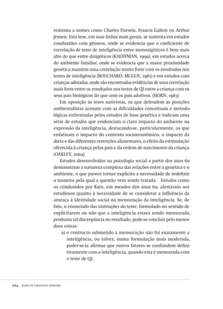 204  marcos emanoel pereira
remonta a nomes como Charles Darwin, Francis Galton ou Arthur
Jensen. Esta tese, em suas linhas mais gerais, se sustenta em estudos
conduzidos com gêmeos, onde se evidencia que o coeficiente de
correlação de teste de inteligência entre monozigóticos é bem mais
alto do que entre dizigóticos (KAUFFMAN, 1999), em estudos acerca
do ambiente familiar, onde se evidencia que a maior proximidade
genética mantém uma correlação muito forte com os resultados nos
testes de inteligência (BOUCHARD; MCGUE, 1981) e em estudos com
crianças adotadas, onde são encontradas evidências de uma correlação
mais forte entre os resultados nos testes de QI entre a criança com os
seus pais biológicos do que com os pais adotivos. (HORN, 1983)
Em oposição às teses nativistas, os que defendem as posições
ambientalistas acenam com as dificuldades conceituais e metodo-
lógicas enfrentadas pelos estudos de base genética e indicam uma
série de estudos que evidenciam o claro impacto do ambiente na
expressão da inteligência, destacando-se, particularmente, os que
enfatizam o impacto do contexto socioeconômico, o impacto da
dieta e das diferentes restrições alimentares, o efeito da estimulação
oferecida à criança pelos pais e da ordem de nascimento da criança.
(OAKLEY, 2004)
Estudos desenvolvidos na psicologia social a partir dos anos 60
demonstram a natureza complexa das relações entre a genética e o
ambiente, o que parece tornar explícito a necessidade de redefinir
a maneira pela qual a questão vem sendo tratada.   Estudos como
os conduzidos por Katz, em meados dos anos 60, alertaram aos
estudiosos quanto à necessidade de se considerar a influência da
ameaça à identidade social na mensuração da inteligência. Se, de
fato, o enunciado das instruções do teste, formulado no sentido de
explicitarem ou não que a inteligência estava sendo mensurada,
produziu tal discrepância no resultado, pode-se concluir pelo menos
duas coisas:
a) o contructo submetido à mensuração não foi exatamente a
inteligência, ou talvez, numa formulação mais moderada,
poder-se-ia afirmar que outros fatores se confundem defini-
tivamente com a inteligência, quando esta é mensurada com
o teste de QI;
Avaliacao_educacional.indb 204 31/03/2010 16:00:11
 