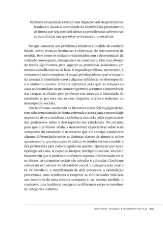 identidade, avaliação e desempenho escolar  205
b) fatores situacionais exercem um impacto nada desprezível nos
resultados, donde a necessidade de identificá-los prontamente,
de forma que seja possível adotar as providencias cabíveis nas
circunstâncias em que estas se tornarem imperativas.
No que concerne aos problemas relativos à medida de confiabi-
lidade, novas técnicas destinadas à elaboração de instrumentos de
medida, bem como os cuidados relacionados com a determinação da
validade convergente, divergente e de constructo, têm contribuído
de forma significativa para superar os problemas assinalados em
estudos semelhantes ao de Katz. O segundo problema, no entanto, é
certamente mais complexo. O espaço privilegiado no qual o impacto
da ameaça à identidade exerce alguma influência no desempenho
é o ambiente escolar. A forma particular pela qual as relações so-
ciais se desenrolam neste contexto permite acentuar a importância
das crenças acolhidas pelo professor nas ameaças à identidade do
estudante e, por esta via, os seus impactos diretos e indiretos no
desempenho escolar.
Um fenômeno, conhecido na literatura como “efeito pigmaleão”,
tem sido demonstrado de forma reiterada e acena para a necessidade
imperiosa de se considerar a influência exercida pelas expectativas
dos professores sobre o desempenho dos estudantes. No entanto,
para que o professor venha a desenvolver expectativas sobre o de-
sempenho do estudante é necessário que ele consiga estabelecer
alguma diferenciação entre as distintas classes de alunos e, subse-
quentemente, que seja capaz de aplicar os rótulos verbais considera-
dos pertinentes para cada categoria em questão. Qualquer que seja a
tipologia adotada, se capaz ou incapaz, inteligente ou não, no exato
instante em que o professor estabelece alguma diferenciação entre
os alunos, as categorias sociais são ativadas e aplicadas. Conforme
salientam os teóricos da identidade social, a categorização acarre-
ta, de imediato, a manifestação de dois processos, a assimilação
percentual, uma tendência a exagerar as similaridades relativas
aos membros de uma mesma categoria e, na mesma medida, o
contraste, uma tendência a exagerar as diferenças entre os membros
de categorias distintas.
Avaliacao_educacional.indb 205 31/03/2010 16:00:11
 