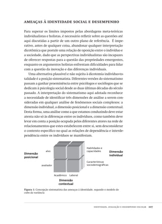 identidade, avaliação e desempenho escolar  207
ameaças à identidade social e desempenho
Para superar os limites impostos pelas abordagens meta-teóricas
individualistas e holistas, é necessário refletir sobre as questões até
aqui discutidas a partir de um outro plano de referência.  É impe-
rativo, antes de qualquer coisa, abandonar qualquer interpretação
dicotômica que postule uma relação de oposição entre o indivíduo e
a sociedade, dado que as perspectivas individualistas são incapazes
de oferecer respostas para a questão das propriedades emergentes,
enquanto os argumentos holistas enfrentam dificuldades para lidar
com a questão da inovação e das diferenças individuais.
Uma alternativa plausível e não sujeita à dicotomia indivíduo-to-
talidade é a posição sistematista. Diferentes versões do sistematismo
passam a ganhar proeminência entre psicólogos e sociólogos que se
dedicam à psicologia social desde as duas últimas décadas do século
passado. A interpretação do sistematismo aqui adotada reconhece
a necessidade de identificar três dimensões de análise a serem con-
sideradas em qualquer análise de fenômenos sociais complexos: a
dimensão individual, a dimensão posicional e a dimensão contextual.
Desta forma, uma análise como a que estamos conduzindo deve estar
atenta não só às diferenças entre os indivíduos, como também deve
levar em conta a posição ocupada pelos diferentes atores na rede de
relacionamentos que estes estabelecem entre si, sem desconsiderar
o contexto específico no qual as relações de dependência e interde-
pendência entre os indivíduos se manifestam.
Figura 1: Concepção sistematista das ameaças à identidade, segundo o modelo do
cubo da variância
Dimensão
posicional
Dimensão
contextual
Dimensão
individual
alvo
avaliador
Acadêmico Laboral
Habilidades e
capacidades
Características
sociodemográficas
Avaliacao_educacional.indb 207 31/03/2010 16:00:12
 