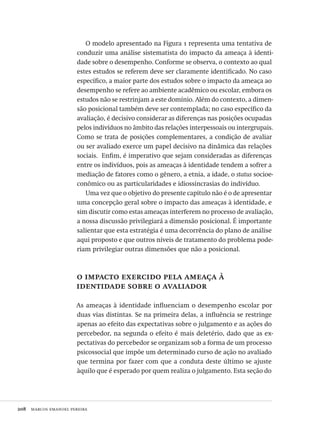 208  marcos emanoel pereira
O modelo apresentado na Figura 1 representa uma tentativa de
conduzir uma análise sistematista do impacto da ameaça à identi-
dade sobre o desempenho. Conforme se observa, o contexto ao qual
estes estudos se referem deve ser claramente identificado. No caso
específico, a maior parte dos estudos sobre o impacto da ameaça ao
desempenho se refere ao ambiente acadêmico ou escolar, embora os
estudos não se restrinjam a este domínio. Além do contexto, a dimen-
são posicional também deve ser contemplada; no caso específico da
avaliação, é decisivo considerar as diferenças nas posições ocupadas
pelos indivíduos no âmbito das relações interpessoais ou intergrupais.
Como se trata de posições complementares, a condição de avaliar
ou ser avaliado exerce um papel decisivo na dinâmica das relações
sociais.  Enfim, é imperativo que sejam consideradas as diferenças
entre os indivíduos, pois as ameaças à identidade tendem a sofrer a
mediação de fatores como o gênero, a etnia, a idade, o status socioe-
conômico ou as particularidades e idiossincrasias do indivíduo.
Uma vez que o objetivo do presente capítulo não é o de apresentar
uma concepção geral sobre o impacto das ameaças à identidade, e
sim discutir como estas ameaças interferem no processo de avaliação,
a nossa discussão privilegiará a dimensão posicional. É importante
salientar que esta estratégia é uma decorrência do plano de análise
aqui proposto e que outros níveis de tratamento do problema pode-
riam privilegiar outras dimensões que não a posicional.
o impacto exercido pela ameaça à
identidade sobre o avaliador
As ameaças à identidade influenciam o desempenho escolar por
duas vias distintas. Se na primeira delas, a influência se restringe
apenas ao efeito das expectativas sobre o julgamento e as ações do
percebedor, na segunda o efeito é mais deletério, dado que as ex-
pectativas do percebedor se organizam sob a forma de um processo
psicossocial que impõe um determinado curso de ação no avaliado
que termina por fazer com que a conduta deste último se ajuste
àquilo que é esperado por quem realiza o julgamento. Esta seção do
Avaliacao_educacional.indb 208 31/03/2010 16:00:12
 