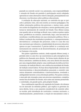 20  lanara guimarães de souza
pautado no controle social e na autonomia, com responsabilidade
e atuação do Estado em paralelo à participação social colegiada,
apresenta-se como alternativa viável e desejada, principalmente nos
discursos e na literatura sobre políticas educacionais.
A avaliação da educação nacional, ao contrário do que se per-
cebe à primeira vista, não está restrita ao terreno pedagógico. Ela
reflete orientações políticas dos governos e, muitas vezes, perde
seu caráter de diagnóstico de situações a serem aperfeiçoadas, para
tornar-se instrumento de controle do Estado. Para Afonso (2005),
esse quadro não se restringe ao Brasil, mas a todos os países capita-
listas, periféricos ou centrais, convivendo, hoje, com um misto de
socialismo e neoliberalismo em suas orientações políticas. Dá-se a
ênfase à avaliação dos resultados (e produtos), e, consequentemente,
desvaloriza-se a avaliação dos processos, como é o caso dos exa-
mes nacionais que reduzem a complexidade do processo educativo
apenas ao que é mensurável. É preciso definir se a avaliação será
instrumento de controle ou de desenvolvimento, de promoção do
ser humano e da escola.
Nos países capitalistas centrais, ainda segundo Afonso (2005), o
período entre os anos 80 e 90 caracterizou-se pela emergência das
políticas da chamada nova direita. De forma muito distinta de po-
líticas anteriores, também de direita, esta nova direita foi marcada
por uma singularidade própria: uma combinação da defesa da livre
economia, de tradição liberal, com a defesa da autoridade do Estado,
de tradição conservadora. Na base dessa bipolaridade, decisões não-
intervencionistas e descentralizadoras passaram a coexistir com
outras altamente centralizadoras e intervencionistas, revelando a
ambiguidade inerente a essa articulação política. Nos países centrais,
o mercado não ressurgiu como um processo espontâneo, completa-
mente fora do âmbito do Estado, mas como um sistema promovido
e controlado, em grande parte, pelo próprio Estado.
Essa combinação específica de regulação do Estado e de elemen-
tos de mercado no domínio público, que explica os governos da
nova direita, levou a um aumento considerável do controle sobre
as escolas, pela introdução de currículos e exames nacionais, e,
simultaneamente, promoveram a criação de mecanismos como a
Avaliacao_educacional.indb 20 31/03/2010 15:59:56
 