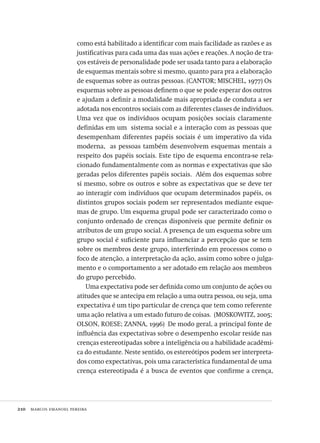 210  marcos emanoel pereira
como está habilitado a identificar com mais facilidade as razões e as
justificativas para cada uma das suas ações e reações. A noção de tra-
ços estáveis de personalidade pode ser usada tanto para a elaboração
de esquemas mentais sobre si mesmo, quanto para pra a elaboração
de esquemas sobre as outras pessoas. (CANTOR; MISCHEL, 1977) Os
esquemas sobre as pessoas definem o que se pode esperar dos outros
e ajudam a definir a modalidade mais apropriada de conduta a ser
adotada nos encontros sociais com as diferentes classes de indivíduos.
Uma vez que os indivíduos ocupam posições sociais claramente
definidas em um  sistema social e a interação com as pessoas que
desempenham diferentes papéis sociais é um imperativo da vida
moderna,  as pessoas também desenvolvem esquemas mentais a
respeito dos papéis sociais. Este tipo de esquema encontra-se rela-
cionado fundamentalmente com as normas e expectativas que são
geradas pelos diferentes papéis sociais.  Além dos esquemas sobre
si mesmo, sobre os outros e sobre as expectativas que se deve ter
ao interagir com indivíduos que ocupam determinados papéis, os
distintos grupos sociais podem ser representados mediante esque-
mas de grupo. Um esquema grupal pode ser caracterizado como o
conjunto ordenado de crenças disponíveis que permite definir os
atributos de um grupo social. A presença de um esquema sobre um
grupo social é suficiente para influenciar a percepção que se tem
sobre os membros deste grupo, interferindo em processos como o
foco de atenção, a interpretação da ação, assim como sobre o julga-
mento e o comportamento a ser adotado em relação aos membros
do grupo percebido.
Uma expectativa pode ser definida como um conjunto de ações ou
atitudes que se antecipa em relação a uma outra pessoa, ou seja, uma
expectativa é um tipo particular de crença que tem como referente
uma ação relativa a um estado futuro de coisas.  (MOSKOWITZ, 2005;
OLSON, ROESE; ZANNA, 1996)  De modo geral, a principal fonte de
influência das expectativas sobre o desempenho escolar reside nas
crenças estereotipadas sobre a inteligência ou a habilidade acadêmi-
ca do estudante. Neste sentido, os estereótipos podem ser interpreta-
dos como expectativas, pois uma característica fundamental de uma
crença estereotipada é a busca de eventos que confirme a crença,
Avaliacao_educacional.indb 210 31/03/2010 16:00:12
 