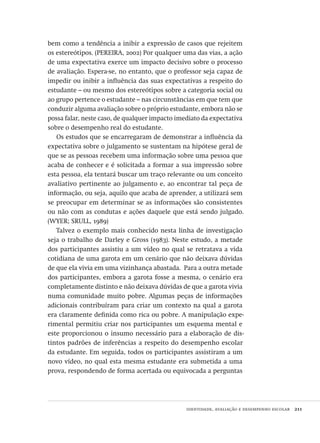 identidade, avaliação e desempenho escolar  211
bem como a tendência a inibir a expressão de casos que rejeitem
os estereótipos. (PEREIRA, 2002) Por qualquer uma das vias, a ação
de uma expectativa exerce um impacto decisivo sobre o processo
de avaliação. Espera-se, no entanto, que o professor seja capaz de
impedir ou inibir a influência das suas expectativas a respeito do
estudante – ou mesmo dos estereótipos sobre a categoria social ou
ao grupo pertence o estudante – nas circunstâncias em que tem que
conduzir alguma avaliação sobre o próprio estudante, embora não se
possa falar, neste caso, de qualquer impacto imediato da expectativa
sobre o desempenho real do estudante.
Os estudos que se encarregaram de demonstrar a influência da
expectativa sobre o julgamento se sustentam na hipótese geral de
que se as pessoas recebem uma informação sobre uma pessoa que
acaba de conhecer e é solicitada a formar a sua impressão sobre
esta pessoa, ela tentará buscar um traço relevante ou um conceito
avaliativo pertinente ao julgamento e, ao encontrar tal peça de
informação, ou seja, aquilo que acaba de aprender, a utilizará sem
se preocupar em determinar se as informações são consistentes
ou não com as condutas e ações daquele que está sendo julgado.
(WYER; SRULL, 1989)
Talvez o exemplo mais conhecido nesta linha de investigação
seja o trabalho de Darley e Gross (1983). Neste estudo, a metade
dos participantes assistiu a um vídeo no qual se retratava a vida
cotidiana de uma garota em um cenário que não deixava dúvidas
de que ela vivia em uma vizinhança abastada.  Para a outra metade
dos participantes, embora a garota fosse a mesma, o cenário era
completamente distinto e não deixava dúvidas de que a garota vivia
numa comunidade muito pobre. Algumas peças de informações
adicionais contribuíram para criar um contexto na qual a garota
era claramente definida como rica ou pobre. A manipulação expe-
rimental permitiu criar nos participantes um esquema mental e
este proporcionou o insumo necessário para a elaboração de dis-
tintos padrões de inferências a respeito do desempenho escolar
da estudante. Em seguida, todos os participantes assistiram a um
novo vídeo, no qual esta mesma estudante era submetida a uma
prova, respondendo de forma acertada ou equivocada a perguntas
Avaliacao_educacional.indb 211 31/03/2010 16:00:12
 