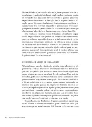 212  marcos emanoel pereira
fáceis e difíceis, o que impedia a formulação de qualquer inferência
conclusiva a respeito da habilidade intelectual ou escolar da garota. 
Os resultados não deixaram dúvidas: aqueles a quem o protocolo
experimental favoreceu a elaboração de um esquema mental no
qual a garota foi caracterizada como rica tenderam a considerar o
desempenho dela superior, enquanto os participantes preparados
para percebê-la como pobre tenderam a considerar que o desempe-
nho escolar e a inteligência da garota estavam abaixo da média.
Este resultado, e muitos outros dedicados a identificar o impac-
to das expectativas e dos quadros de referência no desempenho
parecem reforçar a opinião de que a ação humana não é regida
inteiramente por critérios centrados na reflexão e nem a tomada
de decisões está fundamentada numa análise criteriosa de todos
os elementos pertinentes à situação. Quão racional pode ser um
processo avaliativo? Como princípio geral, é possível afirmar que
uma avaliação é tão racional quanto qualquer outra ação humana.
E quão racional é a ação humana?
heurísticas e vieses de julgamento
Até meados dos anos 60 e início dos anos 80 os estudos sobre o jul-
gamento e a tomada de decisões estavam inteiramente dominados
por uma perspectiva que acentuava o uso extensivo de algoritmos
para o julgamento e uma tomada de decisão racional. Uma série de
trabalhos, publicados por Amos Tversky e Daniel Kahneman, confi-
guram um novo programa de investigação, denominado Heurísticas
e Vieses, cujo impacto representou uma mudança substancial na
maneira pela qual a questão do julgamento humano passou a ser
tratado pelos psicólogos sociais. A principal façanha desta nova pers-
pectiva foi a de evidenciar quão o erro, a incerteza e os paralogismos
interferem no julgamento humano, sem que seja necessário fazer
alusão a qualquer modelo explícito que se fundamente na noção de
que a ação humana é motivada por fatores irracionais.
O reconhecimento dos limites de processamento do agente cog-
nitivo oferece o substrato necessário para a defesa de teses que
sustentam que os seres humanos dificilmente poderiam ser carac-
Avaliacao_educacional.indb 212 31/03/2010 16:00:12
 