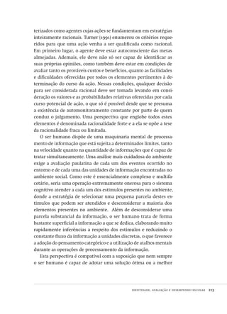 identidade, avaliação e desempenho escolar  213
terizados como agentes cujas ações se fundamentam em estratégias
inteiramente racionais. Turner (1991) enumerou os critérios reque-
ridos para que uma ação venha a ser qualificada como racional.
Em primeiro lugar, o agente deve estar autoconsciente das metas
almejadas. Ademais, ele deve não só ser capaz de identificar as
suas próprias opiniões, como também deve estar em condições de
avaliar tanto os prováveis custos e benefícios, quanto as facilidades
e dificuldades oferecidas por todos os elementos pertinentes à de-
terminação do curso da ação. Nessas condições, qualquer decisão
para ser considerada racional deve ser tomada levando em consi-
deração os valores e as probabilidades relativas oferecidas por cada
curso potencial de ação, o que só é possível desde que se presuma
a existência de automonitoramento constante por parte de quem
conduz o julgamento. Uma perspectiva que englobe todos estes
elementos é denominada racionalidade forte e a ela se opõe a tese
da racionalidade fraca ou limitada.
O ser humano dispõe de uma maquinaria mental de processa-
mento de informação que está sujeita a determinados limites, tanto
na velocidade quanto na quantidade de informações que é capaz de
tratar simultaneamente. Uma análise mais cuidadosa do ambiente
exige a avaliação paulatina de cada um dos eventos ocorrido no
entorno e de cada uma das unidades de informação encontradas no
ambiente social. Como este é essencialmente complexo e multifa-
cetário, seria uma operação extremamente onerosa para o sistema
cognitivo atender a cada um dos estímulos presentes no ambiente,
donde a estratégia de selecionar uma pequena parcela destes es-
tímulos que podem ser atendidos e desconsiderar a maioria dos
elementos presentes no ambiente.  Além de desconsiderar uma
parcela substancial da informação, o ser humano trata de forma
bastante superficial a informação a que se dedica, elaborando muito
rapidamente inferências a respeito dos estímulos e reduzindo o
constante fluxo da informação a unidades discretas, o que favorece
a adoção do pensamento categórico e a utilização de atalhos mentais
durante as operações de processamento da informação.
Esta perspectiva é compatível com a suposição que nem sempre
o ser humano é capaz de adotar uma solução ótima ou a melhor
Avaliacao_educacional.indb 213 31/03/2010 16:00:12
 