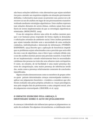 identidade, avaliação e desempenho escolar  215
não busca soluções infalíveis e sim alternativas que sejam satisfató-
rias para a atender aos requisitos exigidos em situações previamente
definidas. A alternativa mais usual, no presente caso, parece ser a de
recorrer ao uso de atalhos em lugar de um processamento exaustivo
realizado mediante estratégias algorítmicas. Estes atalhos represen-
tam soluções distantes de serem ótimas, embora sejam bem mais
fáceis de serem implementadas do que as estratégias algorítmicas
otimizadas. (MOSCOWITZ, 2005)
O uso de categorias oferece uma série de atalhos mentais para
que o ser humano possa responder de forma rápida às demandas
e solicitações oriundas do ambiente social. Estes atalhos permitem
que sejam tomadas decisões sem a necessidade de uma avaliação
cuidadosa, individualizada e demorada da informação. (TVERSKY;
KAHNEMAN, 1974) Decerto que a aplicação de heurísticas impede
que os problemas sejam solucionados com a precisão que seria obti-
da com o uso de algoritmos, mas o fato é que a solução obtida com
o uso dos atalhos mentais possui uma precisão razoável, é mais fácil
de ser implementada e atende relativamente bem às necessidades
cotidianas das pessoas no trato dos seus afazeres mais corriqueiros. 
O custo, no entanto, de tal facilidade é uma maior presença dos
erros de categorização, uma maior presença de inferências inváli-
das, assim como a presença relativamente constante de conclusões
injustificadas.
Alguns estudos demonstraram como os membros de grupos sobre
os quais  pairam determinadas crenças estereotipadas tendem a
aplicar um julgamento heurístico  e tendem a considerar que eles
foram avaliados não pelas próprias atitudes ou  traços psicológicos,
mas pelo simples fato de pertencerem a uma categoria social, alvo
do julgamento estereotipado. (CROCKER, et al, 1975)
o impacto exercido pela ameaça à
identidade sobre o alvo do julgamento
As ameaças à identidade não influenciam apenas os julgamentos e as
ações do avaliador. Em algumas circunstâncias, a combinação entre
Avaliacao_educacional.indb 215 31/03/2010 16:00:12
 