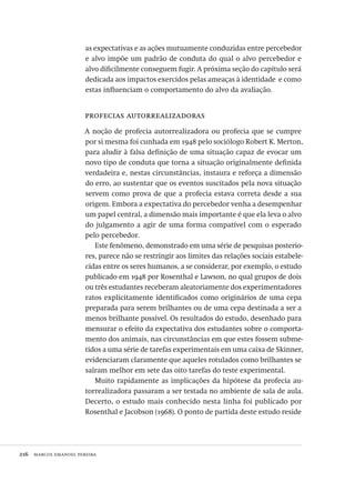 216  marcos emanoel pereira
as expectativas e as ações mutuamente conduzidas entre percebedor
e alvo impõe um padrão de conduta do qual o alvo percebedor e
alvo dificilmente conseguem fugir. A próxima seção do capítulo será
dedicada aos impactos exercidos pelas ameaças à identidade  e como
estas influenciam o comportamento do alvo da avaliação.
profecias autorrealizadoras
A noção de profecia autorrealizadora ou profecia que se cumpre
por si mesma foi cunhada em 1948 pelo sociólogo Robert K. Merton,
para aludir à falsa definição de uma situação capaz de evocar um
novo tipo de conduta que torna a situação originalmente definida
verdadeira e, nestas circunstâncias, instaura e reforça a dimensão
do erro, ao sustentar que os eventos suscitados pela nova situação
servem como prova de que a profecia estava correta desde a sua
origem. Embora a expectativa do percebedor venha a desempenhar
um papel central, a dimensão mais importante é que ela leva o alvo
do julgamento a agir de uma forma compatível com o esperado
pelo percebedor.
Este fenômeno, demonstrado em uma série de pesquisas posterio-
res, parece não se restringir aos limites das relações sociais estabele-
cidas entre os seres humanos, a se considerar, por exemplo, o estudo
publicado em 1948 por Rosenthal e Lawson, no qual grupos de dois
ou três estudantes receberam aleatoriamente dos experimentadores
ratos explicitamente identificados como originários de uma cepa
preparada para serem brilhantes ou de uma cepa destinada a ser a
menos brilhante possível. Os resultados do estudo, desenhado para
mensurar o efeito da expectativa dos estudantes sobre o comporta-
mento dos animais, nas circunstâncias em que estes fossem subme-
tidos a uma série de tarefas experimentais em uma caixa de Skinner,
evidenciaram claramente que aqueles rotulados como brilhantes se
saíram melhor em sete das oito tarefas do teste experimental.
Muito rapidamente as implicações da hipótese da profecia au-
torrealizadora passaram a ser testada no ambiente de sala de aula.
Decerto, o estudo mais conhecido nesta linha foi publicado por
Rosenthal e Jacobson (1968). O ponto de partida deste estudo reside
Avaliacao_educacional.indb 216 31/03/2010 16:00:12
 