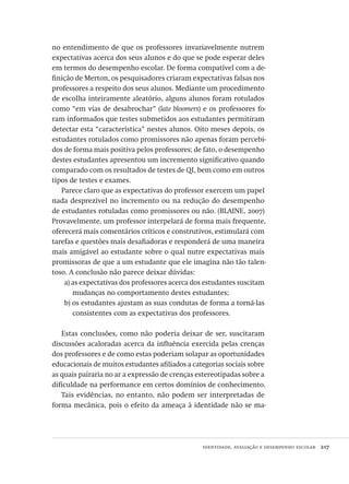 identidade, avaliação e desempenho escolar  217
no entendimento de que os professores invariavelmente nutrem
expectativas acerca dos seus alunos e do que se pode esperar deles
em termos do desempenho escolar. De forma compatível com a de-
finição de Merton, os pesquisadores criaram expectativas falsas nos
professores a respeito dos seus alunos. Mediante um procedimento
de escolha inteiramente aleatório, alguns alunos foram rotulados
como “em vias de desabrochar” (late bloomers) e os professores fo-
ram informados que testes submetidos aos estudantes permitiram
detectar esta “característica” nestes alunos. Oito meses depois, os
estudantes rotulados como promissores não apenas foram percebi-
dos de forma mais positiva pelos professores; de fato, o desempenho
destes estudantes apresentou um incremento significativo quando
comparado com os resultados de testes de QI, bem como em outros
tipos de testes e exames.
Parece claro que as expectativas do professor exercem um papel
nada desprezível no incremento ou na redução do desempenho
de estudantes rotuladas como promissores ou não. (BLAINE, 2007)
Provavelmente, um professor interpelará de forma mais frequente,
oferecerá mais comentários críticos e construtivos, estimulará com
tarefas e questões mais desafiadoras e responderá de uma maneira
mais amigável ao estudante sobre o qual nutre expectativas mais
promissoras de que a um estudante que ele imagina não tão talen-
toso. A conclusão não parece deixar dúvidas:
a) as expectativas dos professores acerca dos estudantes suscitam
mudanças no comportamento destes estudantes;
b) os estudantes ajustam as suas condutas de forma a torná-las
consistentes com as expectativas dos professores.
Estas conclusões, como não poderia deixar de ser, suscitaram
discussões acaloradas acerca da influência exercida pelas crenças
dos professores e de como estas poderiam solapar as oportunidades
educacionais de muitos estudantes afiliados a categorias sociais sobre
as quais pairaria no ar a expressão de crenças estereotipadas sobre a
dificuldade na performance em certos domínios de conhecimento.
Tais evidências, no entanto, não podem ser interpretadas de
forma mecânica, pois o efeito da ameaça à identidade não se ma-
Avaliacao_educacional.indb 217 31/03/2010 16:00:12
 