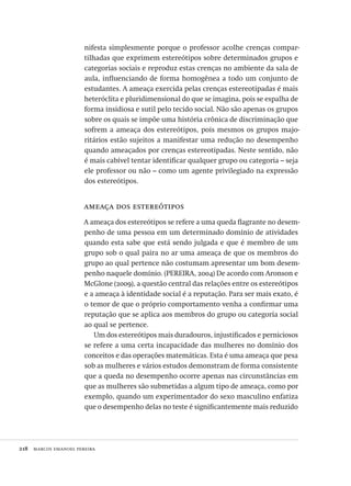 218  marcos emanoel pereira
nifesta simplesmente porque o professor acolhe crenças compar-
tilhadas que exprimem estereótipos sobre determinados grupos e
categorias sociais e reproduz estas crenças no ambiente da sala de
aula, influenciando de forma homogênea a todo um conjunto de
estudantes. A ameaça exercida pelas crenças estereotipadas é mais
heteróclita e pluridimensional do que se imagina, pois se espalha de
forma insidiosa e sutil pelo tecido social. Não são apenas os grupos
sobre os quais se impõe uma história crônica de discriminação que
sofrem a ameaça dos estereótipos, pois mesmos os grupos majo-
ritários estão sujeitos a manifestar uma redução no desempenho
quando ameaçados por crenças estereotipadas. Neste sentido, não
é mais cabível tentar identificar qualquer grupo ou categoria – seja
ele professor ou não – como um agente privilegiado na expressão
dos estereótipos.
ameaça dos estereótipos
A ameaça dos estereótipos se refere a uma queda flagrante no desem-
penho de uma pessoa em um determinado domínio de atividades
quando esta sabe que está sendo julgada e que é membro de um
grupo sob o qual paira no ar uma ameaça de que os membros do
grupo ao qual pertence não costumam apresentar um bom desem-
penho naquele domínio. (PEREIRA, 2004) De acordo com Aronson e
McGlone (2009), a questão central das relações entre os estereótipos
e a ameaça à identidade social é a reputação. Para ser mais exato, é
o temor de que o próprio comportamento venha a confirmar uma
reputação que se aplica aos membros do grupo ou categoria social
ao qual se pertence.
Um dos estereótipos mais duradouros, injustificados e perniciosos
se refere a uma certa incapacidade das mulheres no domínio dos
conceitos e das operações matemáticas. Esta é uma ameaça que pesa
sob as mulheres e vários estudos demonstram de forma consistente
que a queda no desempenho ocorre apenas nas circunstâncias em
que as mulheres são submetidas a algum tipo de ameaça, como por
exemplo, quando um experimentador do sexo masculino enfatiza
que o desempenho delas no teste é significantemente mais reduzido
Avaliacao_educacional.indb 218 31/03/2010 16:00:12
 