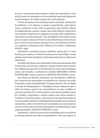 identidade, avaliação e desempenho escolar  219
do que o apresentado pelos homens e pede que respondam a uma
série de testes de matemática em um ambiente onde estão presentes
muitos homens, tão hábeis quanto elas neste domínio.
O efeito da ameaça dos estereótipos não se restringe, obviamente,
às mulheres; o seu impacto é amplo e generalizado, aplicando-se
tanto a categorias sociais sobre as quais pesa uma história crônica
de estigmatização, quanto a grupos que estão longe de representar
um exemplo tradicional de categoria social que sofre experiências
sistemáticas de discriminação. Esta abrangência em relação às cate-
gorias às quais a ameaça favoreceu uma interpretação inicial de que
por se tratar de uma ameaça que paira no ar, este fenômeno deveria
ser explicado estritamente pela influência dos fatores ambientais.
(STEELE, 1997)
Atualmente, reconhece-se que o ambiente, apenas por si, é insu-
ficiente para explicar os efeitos da ameaça dos estereótipos, sendo
ademais necessário considerar a dimensão posicional e as diferenças
individuais.
Os efeitos da ameaça dos estereótipos foram documentados prio-
ritariamente no contexto acadêmico, embora tenham sido encontra-
das evidências de que eles se manifestam em vários outros domínios,
como, por exemplo, o ambiente de trabalho (BERGERON, BLOCK;
ECHTENKAMP, 2006) ou esportivo. (BEILOCK; MCCONNELL, 2004)
Em relação ao domínio posicional, são encontradas evidências
que a ameaça dos estereótipos se manifesta em situações nas quais
as posições sociais desempenham um papel decisivo. Por exemplo,
o estudo de Sekaquaptewa e Thompson (2003) evidenciou que o
efeito da ameaça aparece nas circunstâncias em que a mulher se
encontra sozinha entre vários homens, mas não se manifesta quan-
do a mulher compartilha o mesmo espaço com outros homens e
mulheres. Da mesma forma, a presença de um experimentador do
sexo masculino interfere no desempenho da mulher em um teste de
matemática, embora este efeito não se manifeste nas circunstâncias
em que as instruções da tarefa experimental são fornecidas por uma
experimentadora. (INZLICHT; BEM-ZEEV, 2000)
Finalmente, o efeito da ameaça dos estereótipos não se manifesta
da mesma maneira em todos os participantes. Sabe que apenas os
Avaliacao_educacional.indb 219 31/03/2010 16:00:12
 