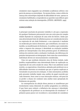220  marcos emanoel pereira
estudantes mais engajados nas atividades acadêmicas sofrem o im-
pacto da ameaça os estereótipos. Da mesma forma, como o efeito da
ameaça dos estereótipos depende da dificuldade do teste, apenas os
estudantes habilitados a responderem as questões mais difíceis apre-
sentam uma redução do desempenho. (STEELE; ARONSON, 1995)
conclusões
A principal conclusão do presente trabalho é a de que a expressão
de qualquer fenômeno psicossocial com um certo grau de comple-
xidade depende da conjunção de uma série de fatores. Ainda que
uma determinada fonte de influência possa ser considerada decisiva
na expressão de um dado fenômeno, a sua expressão é mediada
ou moderada por outros elementos, que contribuem, em maior ou
medida, na manifestação do fenômeno. As análises aqui conduzidas
sobre o impacto das ameaças à identidade na avaliação também
podem ser interpretadas à luz desta premissa geral. As influências
mútuas do contexto onde a avaliação é realizada, das diferenças de
posições interpessoais ou intergrupais, bem como das características
individuais devem ser necessariamente consideradas.
Uma vez que nenhum elemento atua de forma isolada, nada
justifica responsabilizar uma determinada fonte de explicação na
expressão de um certo estado de coisas. Não é um ambiente social
restrito, as expectativas e heurísticas adotadas pelo professor ou as
dificuldades inerentes ao estudante que por si apenas explicam as
vicissitudes no processo de avaliação. A visão sistematista acolhida
pelo presente trabalho impõe uma análise do papel exercido por
cada elemento, bem como as suas interações mútuas, sob pena de
se perder a chance de conduzir uma análise mais apropriada do
fenômeno em questão.
As consequências da adoção dessa postura se manifestam par-
ticularmente numa dimensão de análise pragmática ou utilitária.
O que fazer para reduzir a influência das ameaças à identidade
no julgamento do professor ou no desempenho do estudante? O
primeiro passo parece ser reconhecer a necessidade de considerar
Avaliacao_educacional.indb 220 31/03/2010 16:00:12
 