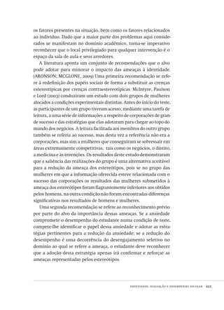 identidade, avaliação e desempenho escolar  221
os fatores presentes na situação, bem como os fatores relacionados
ao indivíduo. Dado que a maior parte dos problemas aqui conside-
rados se manifestam no domínio acadêmico, torna-se imperativo
reconhecer que o local privilegiado para qualquer intervenção é o
espaço da sala de aula e seus arredores.
A literatura aponta um conjunto de recomendações que o alvo
pode adotar para minorar o impacto das ameaças à identidade.
(ARONSON; MCGLONE, 2009) Uma primeira recomendação se refe-
re à redefinição dos papéis sociais de forma a substituir as crenças
estereotípicas por crenças contraestereotípicas. McIntyre, Paulson
e Lord (2003) conduziram um estudo com dois grupos de mulheres
alocados a condições experimentais distintas. Antes do início do teste,
as participantes de um grupo tiveram acesso, mediante uma tarefa de
leitura, a uma série de informações a respeito de corporações de gran-
de sucesso e das estratégias que elas adotaram para chegar ao topo do
mundo dos negócios. A leitura facilitada aos membros do outro grupo
também se referia ao sucesso, mas desta vez a referência não era a
corporações, mas sim a mulheres que conseguiram se sobressair em
áreas extremamente competitivas,  tais como os negócios, o direito,
a medicina e às invenções. Os resultados deste estudo demonstraram
que a saliência das realizações do grupo é uma alternativa aceitável
para a redução da ameaça dos estereótipos, pois se no grupo das
mulheres em que a informação oferecida esteve relacionada com o
sucesso das corporações os resultados das mulheres submetidos à
ameaça dos estereótipos foram flagrantemente inferiores aos obtidos
pelos homens, na outra condição não foram encontradas diferenças
significativas nos resultados de homens e mulheres.
Uma segunda recomendação se refere ao reconhecimento prévio
por parte do alvo da importância dessas ameaças. Se a ansiedade
compromete o desempenho do estudante numa condição de teste,
compete-lhe identificar o papel dessa ansiedade e adotar as estra-
tégias pertinentes para a redução da ansiedade; se a redução do
desempenho é uma decorrência do desengajamento seletivo no
domínio ao qual se refere a ameaça, o estudante deve reconhecer
que a adoção desta estratégia apenas irá confirmar e reforçar as
ameaças representadas pelos estereótipos.
Avaliacao_educacional.indb 221 31/03/2010 16:00:12
 