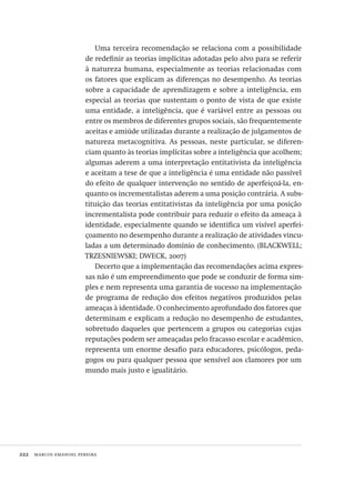 222  marcos emanoel pereira
Uma terceira recomendação se relaciona com a possibilidade
de redefinir as teorias implícitas adotadas pelo alvo para se referir
à natureza humana, especialmente as teorias relacionadas com
os fatores que explicam as diferenças no desempenho. As teorias
sobre a capacidade de aprendizagem e sobre a inteligência, em
especial as teorias que sustentam o ponto de vista de que existe
uma entidade, a inteligência, que é variável entre as pessoas ou
entre os membros de diferentes grupos sociais, são frequentemente
aceitas e amiúde utilizadas durante a realização de julgamentos de
natureza metacognitiva. As pessoas, neste particular, se diferen-
ciam quanto às teorias implícitas sobre a inteligência que acolhem;
algumas aderem a uma interpretação entitativista da inteligência
e aceitam a tese de que a inteligência é uma entidade não passível
do efeito de qualquer intervenção no sentido de aperfeiçoá-la, en-
quanto os incrementalistas aderem a uma posição contrária. A subs-
tituição das teorias entitativistas da inteligência por uma posição
incrementalista pode contribuir para reduzir o efeito da ameaça à
identidade, especialmente quando se identifica um visível aperfei-
çoamento no desempenho durante a realização de atividades vincu-
ladas a um determinado domínio de conhecimento. (BLACKWELL;
TRZESNIEWSKI; DWECK, 2007)
Decerto que a implementação das recomendações acima expres-
sas não é um empreendimento que pode se conduzir de forma sim-
ples e nem representa uma garantia de sucesso na implementação
de programa de redução dos efeitos negativos produzidos pelas
ameaças à identidade. O conhecimento aprofundado dos fatores que
determinam e explicam a redução no desempenho de estudantes,
sobretudo daqueles que pertencem a grupos ou categorias cujas
reputações podem ser ameaçadas pelo fracasso escolar e acadêmico,
representa um enorme desafio para educadores, psicólogos, peda-
gogos ou para qualquer pessoa que sensível aos clamores por um
mundo mais justo e igualitário.
Avaliacao_educacional.indb 222 31/03/2010 16:00:13
 