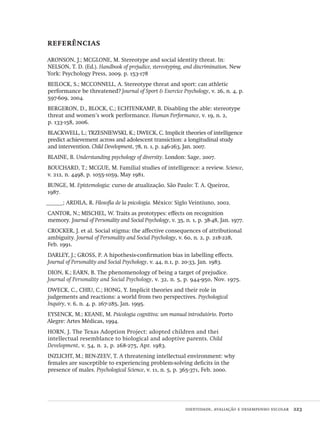identidade, avaliação e desempenho escolar  223
referências
ARONSON, J.; MCGLONE, M. Stereotype and social identity threat. In:
NELSON, T. D. (Ed.). Handbook of prejudice, stereotyping, and discrimination. New
York: Psychology Press, 2009. p. 153-178
BEILOCK, S.; MCCONNELL, A. Stereotype threat and sport: can athletic
performance be threatened? Journal of Sport & Exercice Psychology, v. 26, n. 4, p.
597-609, 2004.
BERGERON, D., BLOCK, C.; ECHTENKAMP, B. Disabling the able: stereotype
threat and women’s work performance. Human Performance, v. 19, n. 2,
p. 133-158, 2006.
BLACKWELL, L.; TRZESNIEWSKI, K.; DWECK, C. Implicit theories of intelligence
predict achievement across and adolescent transiction: a longitudinal study
and intervention. Child Development, 78, n. 1, p. 246-263, Jan. 2007.
BLAINE, B. Understanding psychology of diversity. London: Sage, 2007.
BOUCHARD, T.; MCGUE, M. Familial studies of intelligence: a review. Science,
v. 212, n. 4498, p. 1055-1059, May 1981.
BUNGE, M. Epistemologia: curso de atualização. São Paulo: T. A. Queiroz,
1987.
______; ARDILA, R. Filosofía de la psicología. México: Siglo Veintiuno, 2002.
CANTOR, N.; MISCHEL, W. Traits as prototypes: effects on recognition
memory. Journal of Personality and Social Psychology, v. 35, n. 1, p. 38-48, Jan. 1977.
CROCKER, J. et al. Social stigma: the affective consequences of attributional
ambiguity. Journal of Personality and Social Psychology, v. 60, n. 2, p. 218-228,
Feb. 1991.
DARLEY, J.; GROSS, P. A hipothesis-confirmation bias in labelling effects.
Journal of Personality and Social Psychology, v. 44, n.1, p. 20-33, Jan. 1983.
DION, K.; EARN, B. The phenomenology of being a target of prejudice.
Journal of Personality and Social Psychology, v. 32, n. 5, p. 944-950, Nov. 1975.
DWECK, C., CHIU, C.; HONG, Y. Implicit theories and their role in
judgements and reactions: a world from two perspectives. Psychological
Inquiry, v. 6, n. 4, p. 267-285, Jan. 1995.
EYSENCK, M.; KEANE, M. Psicologia cognitiva: um manual introdutório. Porto
Alegre: Artes Médicas, 1994.
HORN, J. The Texas Adoption Project: adopted children and thei
intellectual resemblance to biological and adoptive parents. Child
Development, v. 54, n. 2, p. 268-275, Apr. 1983.
INZLICHT, M.; BEN-ZEEV, T. A threatening intellectual environment: why
females are susceptible to experiencing problem-solving deficits in the
presence of males. Psychological Science, v. 11, n. 5, p. 365-371, Feb. 2000.
Avaliacao_educacional.indb 223 31/03/2010 16:00:13
 