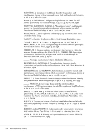 224  marcos emanoel pereira
KAUFFMAN, A. Genetics of childhood disorder II: genetics and
intelligence. Journal of American Academy od Chile and Adolescent Psychiatry,
v. 38, n. 4, p. 487-488, 1999.
MARKUS, H. Self-schemata and processing information about the self.
Journal of Personality and Social Psychology, v. 35, n. 2, p. 63-78, Feb. 1977.
MCINTYRE, R.; PAULSON, R.; LORD, C. Alleviating women’s mathematics
stereotype threat through salience of group achievements. Journal of
Experimental Social Psychology, v. 39, n. 1, p. 83-90, Jan. 2003.
MOSKOWITZ, G. Social cognition. Understanfing self and others. New York:
Guilford Press, 2005.
OAKLEY, L. Cognitive development. Hove, East Sussex: Routeldge, 2004.
OLSON, J.; ROESE, N.; ZANNA, M. Expectancies. In: HIGGINS; E. T.;
KRUGLANSKI, A. W. (Ed.). Social psychology: handbook of basic principles.
New Cork: Guilford Press, 1996. p. 211-238
PEREIRA, M. E. Grupos sociais e performance intelectual: o efeito da
ameaça dos estereótipos. In: LIMA, M. E. O.; PEREIRA, M.E. Estereótipos,
preconceitos e  discriminação: perspectivas  teóricas e metodológicas.
Salvador: EDUFBA, 2004. p. 69-87.
______. Psicologia social dos estereótipos. São Paulo: EPU, 2002.
ROSENTHAL, R.; JACOBSON, L. Pygmalion in the classroom: teacher
expectations and pupil´s intellectual development. New York: Holt, Rinehart &
Winston, 1968.
SEKAQUAPTEWA, D.; THOMPSON, M. Solo status, stereotype threat, and
performance expectancies: their effect on women’s performance. Journal of
Experimental Social Psychology, v. 39, n. 1, p. 68-74, 2003.
STEELE, C. A threat in the air: how stereotypes shape intellectual identity
and performance. American Psychologist, v. 52, n. 6, p. 613-629, Jun. 1997.
______; ARONSON, J. Stereotype threat and the intellectual test
performance of African Americans. Journal of Personality and Social Psychology,
v. 69, n. 5, p. 797-811, Nov. 1995.
TAYLOR, S.; CROCKER, J. Schematic bases of social information
processing. In: HIGGINS, E.T.; HERMAN, C. P.; ZANNA, M. P. (Ed.). Social
cognition: the Ontario symposium. Hillsdale, NJ: Erlbaum Associates, 1981.
v. 1, p. 89-134
TURNER, R. The use and misuse of rational models in collective behavior
and social psychology. Archives European of Sociology, v. 32, n. 1, 1991, p. 84-108,
1991.
TVERSKY, A.; KAHNEMAN, D. Judgement under uncertainty: heuristics
and biases. Science, New Series, v. 185, n. 4157, p. 1124-1131, Sep. 1974.
WYER, R.; SRULL, T. K. Memory and cognition in its social context. Hilldale,
J.N.: L. Erlbaum Associates, 1989.
Avaliacao_educacional.indb 224 31/03/2010 16:00:13
 