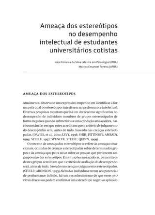 Ameaça dos estereótipos
no desempenho
intelectual de estudantes
universitários cotistas
Joice Ferreira da Silva (Mestre em Psicologia/UFBA)
Marcos Emanoel Pereira (UFBA)
ameaça dos estereotipos
Atualmente, observa-se um expressivo empenho em identificar a for-
ma pela qual os estereótipos interferem na performance intelectual.
Diversas pesquisas mostram que há um decréscimo significativo no
desempenho de indivíduos membros de grupos estereotipados de
forma negativa quando submetidos a uma condição ameaçadora, nas
circunstâncias em que estes acreditam que o critério de julgamento
do desempenho será, antes de tudo, baseado nas crenças estereoti-
padas. (DAVIES, et al., 2002; LEVY, 1996; SHIH; PITTINSKY; AMBADY,
1999; STEELE, 1997; SPENCER, STEELE; QUINN, 1999)
O conceito de ameaça dos estereótipos se refere às ameaças situa-
cionais, oriundas de crenças estereotipadas sobre determinados gru-
pos e da ameaça que paira no ar sobre as pessoas que pertencem aos
grupos-alvo dos estereótipos. Em situações ameaçadoras, os membros
destes grupos acreditam que o critério de avaliação do desempenho
será, antes de tudo, baseado em crenças e julgamentos estereotipados.
(STEELE; ARONSON, 1995) Além dos indivíduos terem seu potencial
de performance inibido, há um reconhecimento de que esses pro-
váveis fracassos podem confirmar um estereótipo negativo aplicado
Avaliacao_educacional.indb 225 31/03/2010 16:00:13
 