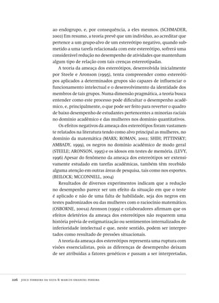 226  joice ferreira da silva & marcos emanoel pereira
ao endogrupo, e, por consequência, a eles mesmos. (SCHMADER,
2002) Em resumo, a teoria prevê que um indivíduo, ao acreditar que
pertence a um grupo-alvo de um estereótipo negativo, quando sub-
metido a uma tarefa relacionada com este estereótipo, sofrerá uma
considerável redução no desempenho de atividades que mantenham
algum tipo de relação com tais crenças estereotipadas.
A teoria da ameaça dos estereótipos, desenvolvida inicialmente
por Steele e Aronson (1995), tenta compreender como estereóti-
pos aplicados a determinados grupos são capazes de influenciar o
funcionamento intelectual e o desenvolvimento da identidade dos
membros de tais grupos. Numa dimensão pragmática, a teoria busca
entender como este processo pode dificultar o desempenho acadê-
mico, e, principalmente, o que pode ser feito para reverter o quadro
de baixo desempenho de estudantes pertencentes a minorias raciais
no domínio acadêmico e das mulheres nos domínio quantitativos.
Os efeitos negativos da ameaça dos estereótipos foram vastamen-
te relatados na literatura tendo como alvo principal as mulheres, no
domínio da matemática (MARX; ROMAN, 2002; SHIH; PITTINSKY;
AMBADY, 1999), os negros no domínio acadêmico de modo geral
(STEELE; ARONSON, 1995) e os idosos em testes de memória. (LEVY,
1996) Apesar do fenômeno da ameaça dos estereótipos ser extensi-
vamente estudado em tarefas acadêmicas, também têm recebido
alguma atenção em outras áreas de pesquisa, tais como nos esportes.
(BEILOCK; MCCONNELL, 2004)
Resultados de diversos experimentos indicam que a redução
no desempenho parece ser um efeito da situação em que o teste
é aplicado e não de uma falta de habilidade, seja dos negros em
testes padronizados ou das mulheres com o raciocínio matemático.
(OSBORNE, 2001a) Aronson (1999) e colaboradores afirmam que os
efeitos deletérios da ameaça dos estereótipos não requerem uma
história prévia de estigmatização ou sentimentos internalizados de
inferioridade intelectual e que, neste sentido, podem ser interpre-
tados como resultado de pressões situacionais.
A teoria da ameaça dos estereótipos representa uma ruptura com
visões essencialistas, pois as diferenças de desempenho deixam
de ser atribuídas a fatores genéticos e passam a ser interpretadas,
Avaliacao_educacional.indb 226 31/03/2010 16:00:13
 