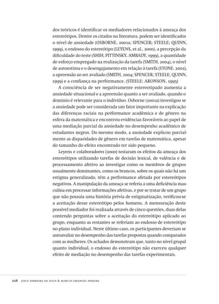 228  joice ferreira da silva & marcos emanoel pereira
dos teóricos é identificar os mediadores relacionados à ameaça dos
estereótipos. Dentre os citados na literatura, podem ser identificados
o nível de ansiedade (OSBORNE, 2001a; SPENCER; STEELE; QUINN,
1999), o endosso do estereótipo (LEYENS, et al., 2000), a percepção da
dificuldade do teste (SHIH; PITTINSKY, AMBADY, 1999), a quantidade
de esforço empregado na realização da tarefa (SMITH, 2004), o nível
de autoestima e o desengajamento em relação à tarefa (STONE, 2002),
a apreensão ao ser avaliado (SMITH, 2004; SPENCER; STEELE; QUINN,
1999) e a confiança na performance. (STEELE; ARONSON, 1995)
A consciência de ser negativamente estereotipado aumenta a
ansiedade situacional e a apreensão quanto a ser avaliado, quando o
domínio é relevante para o indivíduo. Osborne (2001a) investigou se
a ansiedade pode ser considerada um fator importante na explicação
das diferenças raciais na performance acadêmica e de gênero na
esfera da matemática e encontrou evidências favoráveis ao papel de
uma mediação parcial da ansiedade no desempenho acadêmico de
estudantes negros. Do mesmo modo, a ansiedade explicou parcial-
mente as disparidades de gênero em tarefas de matemática, apesar
do tamanho do efeito encontrado ter sido pequeno.
Leyens e colaboradores (2000) testaram os efeitos da ameaça dos
estereótipos utilizando tarefas de decisão lexical, de valência e de
processamento afetivo ao investigar como os membros de grupos
usualmente dominantes, como os brancos, sobre os quais não há um
estigma generalizado, têm a performance afetada por estereótipos
negativos. A manipulação da ameaça se referia a uma deficiência mas-
culina em processar informações afetivas, e por se tratar de um grupo
que não possuía uma história prévia de estigmatização, verificou-se
a aceitação desse estereótipo pelos homens. A mensuração deste
possível mediador foi realizada através de cinco questões, duas delas
contendo perguntas sobre a aceitação do estereótipo aplicado ao
grupo, enquanto as restantes se referiam ao endosso de estereótipo
no plano individual. Neste último caso, os participantes deveriam se
autoavaliar no desempenho das tarefas propostas quando comparados
com as mulheres. Os achados demonstram que, tanto no nível grupal
quanto individual, o endosso do estereótipo não exerceu qualquer
efeito de mediação no desempenho das tarefas experimentais.
Avaliacao_educacional.indb 228 31/03/2010 16:00:13
 