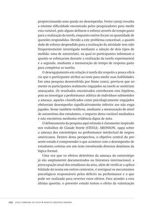 230  joice ferreira da silva & marcos emanoel pereira
proporcionando uma queda no desempenho. Freire (2005) ressalta
a enorme dificuldade encontrada pelos pesquisadores para medir
esta variável, pois alguns definem o esforço através do tempo gasto
para a realização da tarefa, enquanto outros focam na quantidade de
questões respondidas. Devido a este problema conceitual, a quanti-
dade de esforço despendido para a realização da atividade tem sido
frequentemente investigada mediante a adoção de dois tipos de
medida: uma de autorrelato, na qual os participantes informam o
quanto se esforçaram durante a realização da tarefa experimental
e a segunda, mediante a mensuração do tempo de resposta gasto
para completar as tarefas.
O desengajamento em relação à tarefa diz respeito a pouca eficá-
cia que o participante atribui ao teste para medir suas habilidades.
Em uma pesquisa desenvolvida por Stone (2002), previa-se que so-
mente os participantes realmente engajados na tarefa se sentiriam
ameaçados. Os resultados encontrados corroboram esta hipótese,
pois ao investigar a performance atlética de indivíduos submetidos
a ameaça, aqueles classificados como psicologicamente engajados
obtiveram desempenho significativamente inferior aos não enga-
jagados. Stone também verificou, mediante a mensuração do nível
de autoestima dos estudantes, o impacto desta variável mediadora
e não encontrou nenhuma evidência digna de nota.
O delineamento da pesquisa aqui relatada é claramente inspirado
nos trabalhos de Claude Steele (STEELE; ARONSON, 1995) sobre
a ameaça dos estereótipos na performance intelectual de negros
americanos. Dentro desta perspectiva, o objetivo central do pre-
sente estudo é compreender o que acontece com o desempenho de
estudantes cotistas em um teste envolvendo diversos domínios da
lógica formal.
Uma vez que os efeitos deletérios da ameaça do estereótipo
já são amplamente documentados na literatura internacional, a
preocupação atual dos estudiosos da área, além de verificar a aplica-
bilidade da teoria em outros contextos, é averiguar os mecanismos
psicológicos responsáveis pelos déficits na performance e o que
pode ser realizado para reverter estes efeitos. Para atender a esta
última questão, o presente estudo testou o efeito da valorização
Avaliacao_educacional.indb 230 31/03/2010 16:00:13
 
