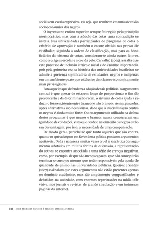 232  joice ferreira da silva & marcos emanoel pereira
sociais em escala expressiva, ou seja, que resultem em uma ascensão
socioeconômica dos negros.
O ingresso no ensino superior sempre foi regido pelo princípio
meritocrático, mas com a adoção das cotas uma contradição se
instala. Nas universidades participantes do programa de cotas o
critério de aprovação é também o escore obtido nas provas de
vestibular, seguindo a ordem de classificação, mas para os bene-
ficiários do sistema de cotas, consideram-se ainda outros fatores,
como a origem escolar e a cor da pele. Carvalho (2005) ressalta que
este processo de inclusão étnico e racial é de enorme importância,
pois pela primeira vez na história das universidades brasileiras se
admite a presença significativa de estudantes negros e indígenas
em um ambiente quase que exclusivo das classes economicamente
mais privilegiadas.
Para aqueles que defendem a adoção de tais políticas, o argumento
central é que apesar de estarem longe de proporcionar o fim do
preconceito e da discriminação racial, o sistema de cotas ajuda a re-
duzir o fosso existente entre brancos e não brancos. Assim, para eles,
ações afirmativas são necessárias, dado que a discriminação contra
os negros é ainda muito forte. Outro argumento utilizado na defesa
destes programas é que negros e brancos nunca concorreram em
igualdade de condições, visto que desde o nascimento os negros estão
em desvantagem, por isso, a necessidade de uma compensação.
De modo geral, percebe-se que tanto aqueles que são contra,
quanto os que advogam em favor desta política possuem argumentos
aceitáveis. Dada a natureza muitas vezes cruel e sarcástica dos argu-
mentos adotados em muitos fóruns de discussão, a representação
do cotista se encontra associada a uma série de crenças negativas,
como, por exemplo, de que são menos capazes, que não conseguirão
terminar o curso ou mesmo que serão responsáveis pela queda de
qualidade de ensino nas universidades públicas. Queiroz e Santos
(2007) assinalam que estes argumentos não estão presentes apenas
no domínio acadêmico, mas são amplamente compartilhados e
debatidos na sociedade, com enormes repercussões na mídia tele-
visiva, nos jornais e revistas de grande circulação e em inúmeras
páginas da internet.
Avaliacao_educacional.indb 232 31/03/2010 16:00:13
 