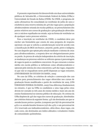 ameaça dos estereótipos no desempenho intelectual de estudantes universitários cotistas  233
O presente experimento foi desenvolvido em duas universidades
públicas de Salvador-BA, a Universidade Federal da Bahia (UFBa) e
Universidade do Estado da Bahia (UNEB). Na UNEB, o programa de
ações afirmativas foi consolidado no vestibular de julho de 2002 e
estabelecia uma reserva mínima de 40% das vagas para a população
afrodescendente oriunda de escolas públicas, no preenchimento dos
postos relativos aos cursos de graduação e pós-graduação oferecidos
nos 21 núcleos espalhados no estado, seja na forma de vestibular ou
de qualquer outro processo seletivo.
Para a inscrição no vestibular da UNEB, o candidato deve pre-
encher um formulário que consta de uma pergunta de resposta
opcional, em que se solicita a autodeclaração racial de acordo com
a classificação do IBGE em branco, amarelo, pardo, preto e indígena.
No caso daqueles que optam pela seleção mediante o sistema de cotas
para afrodescendentes, a resposta deve ser obrigatoriamente preto
ou pardo. As provas de seleção independem do critério de inscrição,
as mudanças no processo seletivo se referem apenas à porcentagem
de vagas às quais os candidatos concorrem. Os que cursaram o ensino
médio em escola pública se definiram como afrodescendentes e
optaram pelo sistema de cotas concorrem a 40% das vagas, enquanto
os que não se enquadram neste perfil disputam as vagas restantes.
(UNIVERSIDADE DO ESTADO DA BAHIA, 2005)
No caso da UFBa, os critérios de seleção e convocação dos can-
didatos para preenchimento das vagas oferecidas nos cursos de
graduação foram modificados a partir do vestibular de 2005. (UNI-
VERSIDADE FEDERAL DA BAHIA, 2005) Uma diferença fundamental,
no entanto, é que na UFBa os candidatos a uma vaga pelas cotas
devem ter cursado os três anos do ensino médio e mais um ano do
ensino fundamental no sistema público de educação. Os cotistas da
UFBa dispõem de 45% das vagas dos cursos de graduação, distribuídas
por critérios étnicos da seguinte forma: 43% são destinadas aos que se
autodeclaram pretos e pardos, (composto por 85% do percentual de
43%) e os autodeclarados brancos (15% dos 43%); e um percentual de
2% é reservado aos índiosdescendentes, além disso, duas vagas, em
cada curso, são destinadas aos índios aldeados e estudantes vindos
de comunidades quilombolas.
Avaliacao_educacional.indb 233 31/03/2010 16:00:13
 