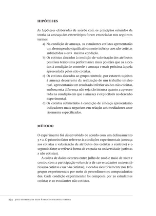 234  joice ferreira da silva & marcos emanoel pereira
hipóteses
As hipóteses elaboradas de acordo com os princípios oriundos da
teoria da ameaça dos estereótipos foram enunciadas nos seguintes
termos:
Na condição de ameaça, os estudantes cotistas apresentarãoa)	
um desempenho significativamente inferior aos não cotistas
submetidos a esta mesma condição.
Os cotistas alocados à condição de valorização dos atributosb)	
positivos terão uma performance mais positiva que os aloca-
dos à condição de controle e ameaça e mais próxima àquela
apresentada pelos não cotistas.
Os cotistas alocados ao grupo controle, por estarem sujeitosc)	
à ameaça decorrente da realização de um trabalho intelec-
tual, apresentarão um resultado inferior ao dos não cotistas,
embora esta diferença não seja tão intensa quanto a apresen-
tada na condição em que a ameaça é explicitada no desenho
experimental.
Os cotistas submetidos à condição de ameaça apresentarãod)	
indicadores mais negativos em relação aos mediadores ante-
riormente especificados.
método
O experimento foi desenvolvido de acordo com um delineamento
3 × 2. O primeiro fator refere-se às condições experimentais (ameaça
aos cotistas x valorização de atributos dos cotistas x controle) e o
segundo fator se refere à forma de entrada na universidade (cotistas
x não cotistas).
A coleta de dados ocorreu entre julho de 2006 e maio de 2007 e
contou com a participação voluntária de 120 estudantes universitá-
rios (60 cotistas e 60 não cotistas), alocados aleatoriamente nos três
grupos experimentais por meio de procedimentos computadoriza-
dos. Cada condição experimental foi composta por 20 estudantes
cotistas e 20 estudantes não cotistas.
Avaliacao_educacional.indb 234 31/03/2010 16:00:13
 