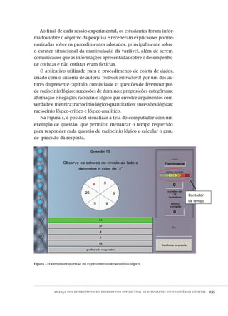 ameaça dos estereótipos no desempenho intelectual de estudantes universitários cotistas  235
Ao final de cada sessão experimental, os estudantes foram infor-
mados sobre o objetivo da pesquisa e receberam explicações porme-
norizadas sobre os procedimentos adotados, principalmente sobre
o caráter situacional da manipulação da variável, além de serem
comunicados que as informações apresentadas sobre o desempenho
de cotistas e não cotistas eram fictícias.
O aplicativo utilizado para o procedimento de coleta de dados,
criado com o sistema de autoria Toolbook Instructor II por um dos au-
tores do presente capítulo, consistia de 21 questões de diversos tipos
de raciocínio lógico: sucessões de dominós; proposições categóricas;
afirmação e negação; raciocínio lógico que envolve argumentos com
verdade e mentira; raciocínio lógico-quantitativo; sucessões lógicas;
raciocínio lógico-crítico e lógico-analítico.
Na Figura 1, é possível visualizar a tela do computador com um
exemplo de questão, que permitiu mensurar o tempo requerido
para responder cada questão de raciocínio lógico e calcular o grau
de precisão da resposta.
Contador
de tempo
Figura 1: Exemplo de questão do experimento de raciocínio lógico
Avaliacao_educacional.indb 235 31/03/2010 16:00:14
 