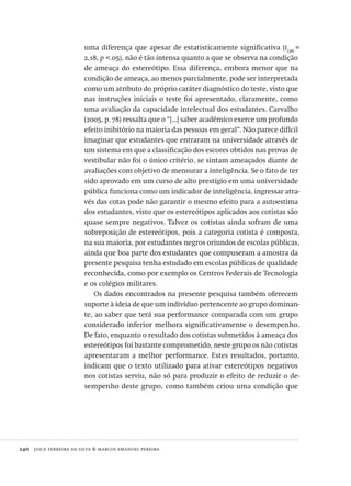 240  joice ferreira da silva & marcos emanoel pereira
uma diferença que apesar de estatisticamente significativa (t(38)
=
2,18, p <.05), não é tão intensa quanto a que se observa na condição
de ameaça do estereótipo. Essa diferença, embora menor que na
condição de ameaça, ao menos parcialmente, pode ser interpretada
como um atributo do próprio caráter diagnóstico do teste, visto que
nas instruções iniciais o teste foi apresentado, claramente, como
uma avaliação da capacidade intelectual dos estudantes. Carvalho
(2005, p. 78) ressalta que o “[...] saber acadêmico exerce um profundo
efeito inibitório na maioria das pessoas em geral”. Não parece difícil
imaginar que estudantes que entraram na universidade através de
um sistema em que a classificação dos escores obtidos nas provas de
vestibular não foi o único critério, se sintam ameaçados diante de
avaliações com objetivo de mensurar a inteligência. Se o fato de ter
sido aprovado em um curso de alto prestígio em uma universidade
pública funciona como um indicador de inteligência, ingressar atra-
vés das cotas pode não garantir o mesmo efeito para a autoestima
dos estudantes, visto que os estereótipos aplicados aos cotistas são
quase sempre negativos. Talvez os cotistas ainda sofram de uma
sobreposição de estereótipos, pois a categoria cotista é composta,
na sua maioria, por estudantes negros oriundos de escolas públicas,
ainda que boa parte dos estudantes que compuseram a amostra da
presente pesquisa tenha estudado em escolas públicas de qualidade
reconhecida, como por exemplo os Centros Federais de Tecnologia
e os colégios militares.
Os dados encontrados na presente pesquisa também oferecem
suporte à ideia de que um indivíduo pertencente ao grupo dominan-
te, ao saber que terá sua performance comparada com um grupo
considerado inferior melhora significativamente o desempenho.
De fato, enquanto o resultado dos cotistas submetidos à ameaça dos
estereótipos foi bastante comprometido, neste grupo os não cotistas
apresentaram a melhor performance. Estes resultados, portanto,
indicam que o texto utilizado para ativar estereótipos negativos
nos cotistas serviu, não só para produzir o efeito de reduzir o de-
sempenho deste grupo, como também criou uma condição que
Avaliacao_educacional.indb 240 31/03/2010 16:00:14
 