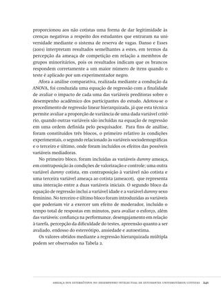 ameaça dos estereótipos no desempenho intelectual de estudantes universitários cotistas  241
proporcionou aos não cotistas uma forma de dar legitimidade às
crenças negativas a respeito dos estudantes que entraram na uni-
versidade mediante o sistema de reserva de vagas. Danso e Esses
(2001) interpretam resultados semelhantes a estes, em termos da
percepção da ameaça de competição em relação a membros de
grupos minoritários, pois os resultados indicam que os brancos
respondem corretamente a um maior número de itens quando o
teste é aplicado por um experimentador negro.
Afora a análise comparativa, realizada mediante a condução da
ANOVA, foi conduzida uma equação de regressão com a finalidade
de avaliar o impacto de cada uma das variáveis preditoras sobre o
desempenho acadêmico dos participantes do estudo. Adotou-se o
procedimento de regressão linear hierarquizada, já que esta técnica
permite avaliar a proporção de variância de uma dada variável crité-
rio, quando outras variáveis são incluídas na equação de regressão
em uma ordem definida pelo pesquisador. Para fins de análise,
foram constituídos três blocos, o primeiro relativo às condições
experimentais, o segundo relacionado às variáveis sociodemográficas
e o terceiro e último, onde foram incluídos os efeitos das possíveis
variáveis mediadoras.
No primeiro bloco, foram incluídas as variáveis dummy ameaça,
em contraposição às condições de valorização e controle; uma outra
variável dummy cotista, em contraposição à variável não cotista e
uma terceira variável ameaça ao cotista (ameacot), que representa
uma interação entre a duas variáveis iniciais. O segundo bloco da
equação de regressão inclui a variável idade e a variável dummy sexo
feminino. No terceiro e último bloco foram introduzidas as variáveis
que poderiam vir a exercer um efeito de moderador, incluído o
tempo total de respostas em minutos, para avaliar o esforço, além
das variáveis: confiança na performance, desengajamento em relação
à tarefa, percepção da dificuldade do testes, apreensão quanto a ser
avaliado, endosso do estereótipo, ansiedade e autoestima.
Os valores obtidos mediante a regressão hierarquizada múltipla
podem ser observados na Tabela 2.
Avaliacao_educacional.indb 241 31/03/2010 16:00:14
 
