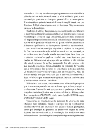 244  joice ferreira da silva & marcos emanoel pereira
aos cotistas. Para os estudantes que ingressaram na universidade
pelo sistema de seleção tradicional, o texto utilizado para ativar
estereótipos pode ter servido para potencializar o desempenho
dos não-cotistas, pois obtiveram informações explícitas de que nos
domínios de lógica investigados, sua performance é flagrantemente
superior a dos cotistas.
Os efeitos deletérios da ameaça dos estereótipos são repetidamen-
te descritos na literatura especializada desde as primeiras pesquisas
realizadas por Steele em 1995. Sem dúvida, os dados mais interessan-
tes da presente pesquisa se relacionam com a condição de valorização
dos atributos positivos dos cotistas, na qual não foram encontradas
diferenças significativas no desempenho de cotistas e não cotistas.
A existência de estereótipos negativos a respeito de um grupo,
de fato, aumenta o risco do indivíduo confirmar os estereótipos
ao realizar uma tarefa relacionada ao estereótipo. Com base nos
resultados encontrados, pode-se concluir que, neste teste em par-
ticular, as diferenças de desempenho de cotistas e não cotistas
não são decorrentes de melhor preparação dos não cotistas, visto
que quando os cotistas foram elogiados na condição de valoriza-
ção, a performance dos mesmos foi semelhante a dos não cotistas.
Os resultados da presente pesquisa são encorajadores, pois, ao
mesmo tempo em que constatam que a performance intelectual
pode ser afetada por estereótipos negativos, indicam também uma
possibilidade de reverter tais efeitos.
Felizmente, percebe-se, visto o crescente número de pesquisas
que buscam compreender os mecanismos, que podem proteger a
performance dos membros de grupos estereotipados, que o foco das
pesquisas nesta área já não é a de apenas enfatizar o efeito negativo
dos estereótipos. (ARONSON, et al., 1999; MARX; ROMAN, 2002;
SPENCER; STEELE; QUINN, 1999)
Transpondo os resultados desta pesquisa de laboratório para
situações mais concretas, poder-se-ia pensar que se os estudantes
cotistas estiverem em ambientes nos quais se sintam protegidos,
como, por exemplo, na presença de professores negros no corpo
docente das universidades ou a valorização dos méritos dos estu-
dantes oriundos de escolas públicas que conseguiram ingressar em
Avaliacao_educacional.indb 244 31/03/2010 16:00:15
 