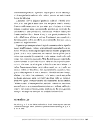 ameaça dos estereótipos no desempenho intelectual de estudantes universitários cotistas  245
universidades públicas, é possível supor que as atuais diferenças
no desempenho de cotistas e não cotistas possam ser reduzidas de
forma significativa.
A reflexão sobre o papel do professor também se torna neces-
sária, uma vez que os resultados das pesquisas sobre a ameaça
dos estereótipos demonstram que ações que valorizem os cotistas
podem contribuir para o desempenho positivo, ao contrário das
circunstâncias em que eles são submetidos ao efeito ameaçador
dos estereótipos. Desta forma, é importante que os professores das
universidades que adotam a política de cotas estejam conscientes
da forma como podem interferir no desempenho dos seus alunos,
positiva ou negativamente.
Espera-se que as expectativas dos professores em relação à perfor-
mance acadêmica dos cotistas sejam diferentes daquelas frequente-
mente proferidas na mídia pelos opositores da medida, que preveem
que os cotistas serão reprovados em um mais de disciplinas que os
outros, que aumentará o número de evasão ou que estes levarão mais
tempo para concluir a graduação. Além das dificuldades enfrentadas
durante o curso, os contrários às cotas afirmam ainda que os cotistas
encontrarão mais barreiras para se inserirem no mercado de tra-
balho. As consequências de expectativas negativas em relação aos
cotistas podem ser desastrosas para o desempenho acadêmico, visto
que as crenças podem se tornar profecias autorrealizadoras, ou seja,
a baixa expectativa dos professores pode levar a um desempenho
medíocre, enquanto uma expectativa positiva pode ser capaz de
promover algum aperfeiçoamento no desempenho dos estudantes.
Os resultados da presente pesquisa, portanto, interessam, sobretudo,
aos professores, personagens fundamentais na criação de ambientes
seguros para as minorias que, com a implantação das cotas, passam
a ocupar um lugar de destaque no ambiente universitário.
referências
ARONSON, J. et al. When white men can’t do math: necessary and sufficient
factors in stereotype threat. Journal of Experimental Social Psychology, v. 35, n. 1,
p. 29–46, 1999.
Avaliacao_educacional.indb 245 31/03/2010 16:00:15
 