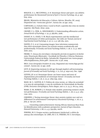 246  joice ferreira da silva & marcos emanoel pereira
BEILOCK, S. L.; MCCONNELL, A. R. Stereotype threat and sport: can athletic
performance be threatened? Journal of Sport & Exercise Psychology, 26, p. 597-
609, 2004.
BRASIL. Ministério da Educação e Cultura. Informa. [Brasília, DF, 2005].
Disponível em: <www.mec.gov.br>. Acesso em: 20 ago. 2005.
CARVALHO, J. J. Inclusão étnica e racial no Brasil: a questão das cotas no ensino
superior. São Paulo: Attar, 2005.
CROSBY, F. J.; IYER, A.; SINCHAROEN, S. Understanding affirmative action.
Annual Review of Psychology, v. 57, p. 585-661, 2006.
DANSO, H. A.; ESSES, V. M. Black experimenters and the intellectual
test performance of white participantes. the table are Turned. Journal of
Experimental Social Psychology, v. 37, n. 2, p. 158–165, 2001.
DAVIES, P. G. et al. Consuming images: how television commercials
that elicit stereotypes threat can restrain women academically and
professionally. Personality and Social Psychology Bulletin, v. 28, n. 12, p. 1667-
1678, 2002.
FREIRE, V. Ameaça dos estereótipos e desempenho pós-lesão de jogadores de futebol.
2005. Dissertação (Mestrado) – Faculdade de Filosofia e Ciências Humanas,
Universidade Federal da Bahia, Salvador,BA. Disponível em:<www.pospsi.
ufba.br/pdf/verena_freire.pdf>. Acesso em: 12 jul. 2009.
IBGE. Censo demográfico brasileiro de 2005. Disponível em:<www.ibge.gov.br/
censo/>. Acesso em: 10 ago. 2008.
LEVY, B. Improving memory in old age through implicit self-stereotyping.
Journal of Personality and Social Psychology, v. 71, n.6, p. 1092-1107, Dec. 1996.
LEYENS, J-P. et al. Stereotype threat: are lower status and story of
stigmatiation preconditions of stereotype threat?. Personality and Social
Psychology Bulletin, v. 26, n. 10, p. 1189-1199, 2000.
MAIO, M. C.; SANTOS, R. V. Política de cotas raciais, os ‘olhos da sociedade’
e os usos da antropologia: o caso do vestibular da Universidade de Brasília
(UNB). Horizontes Antropológicos, Porto Alegre, ano 11, n. 23, p. 181-214, 2005.
MARX, D. M.; ROMAN, J. S. Female roles models: protecting women´s math
test performance. Personality and Social Psychology Bulletin, v. 28, n. 9, p. 1183-
1193, 2002.
OSBORNE, J. Testing stereotype threat: does anxiety explain race and sex
differences in achiavement? Contemporary Educational Psychology, v. 26, n. 3,
July, p. 291-310, 2001a.
______. Unraveling underachievement Among African American Boys from
na identification with academics perspective. Journal of Negro Education,
Haward University, v. 68, n. 4, p. 555-565, 2001b.
PEREIRA, M. E. Grupos sociais e performance intelectual: o efeito da
ameaça dos estereótipos. In: LIMA, M. E. O.; PEREIRA, M. E. Estereótipos,
Avaliacao_educacional.indb 246 31/03/2010 16:00:15
 